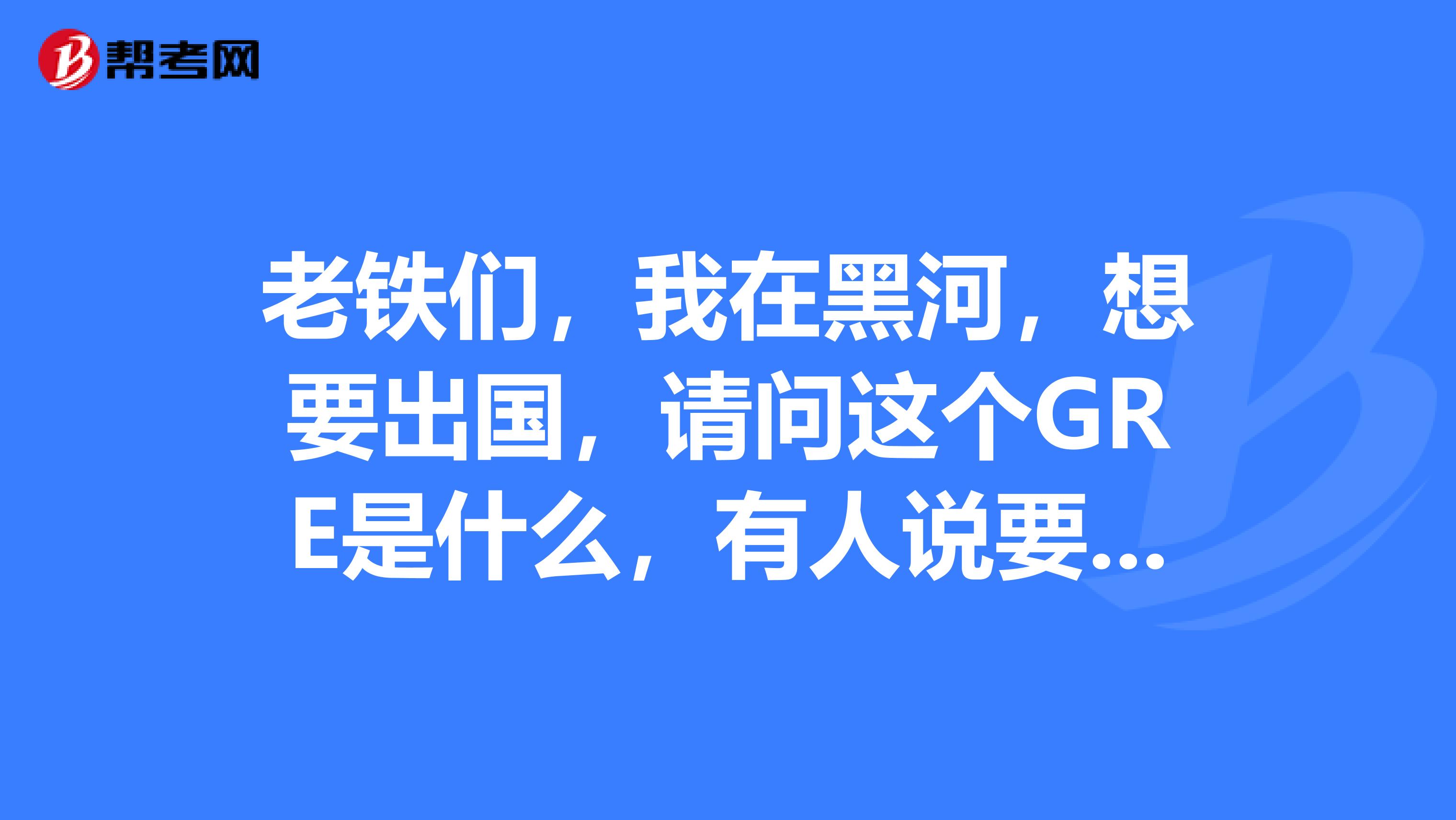 老铁们，我在黑河，想要出国，请问这个GRE是什么，有人说要考这个，我是学公共管理这个专业的。