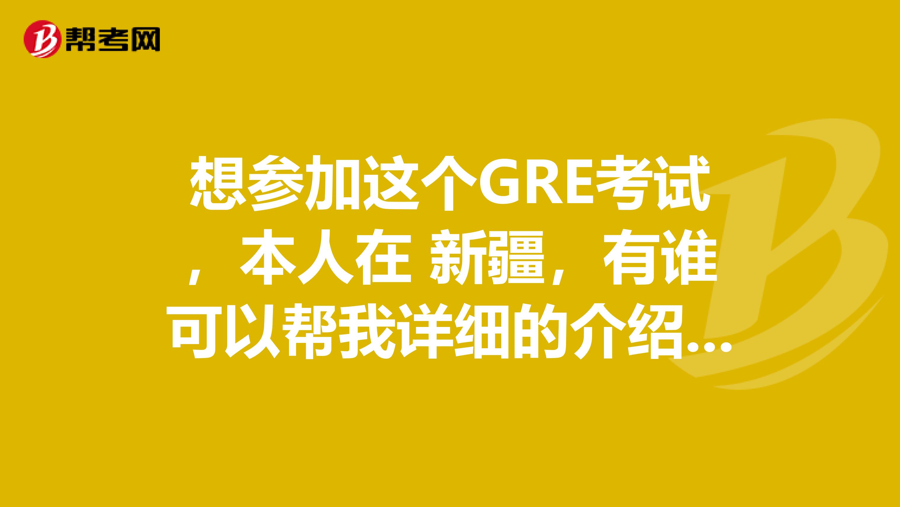 想参加这个GRE考试，本人在 新疆，有谁可以帮我详细的介绍一下这个考试内容么？
