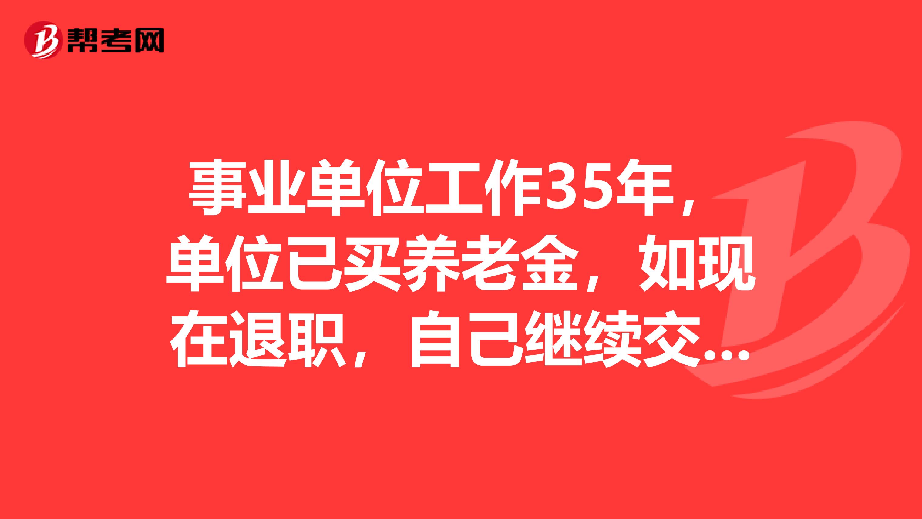 事业单位工作35年,单位已买养老金,如现在退职,自己继续交养老保险,与在单位退休养老金差别是多少,