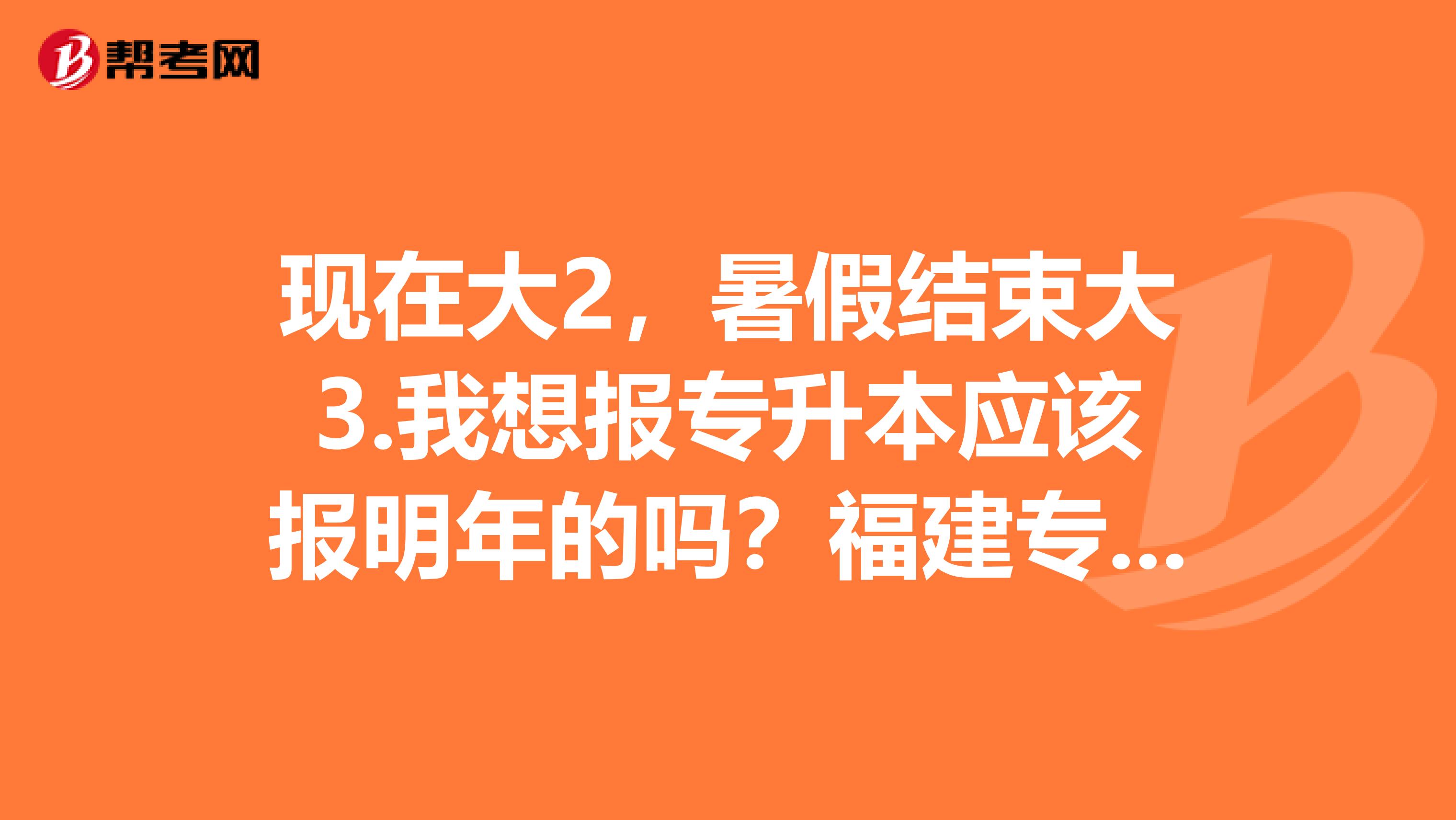 现在大2，暑假结束大3.我想报专升本应该报明年的吗？福建专升本报名时间和考试时间是什么时候！