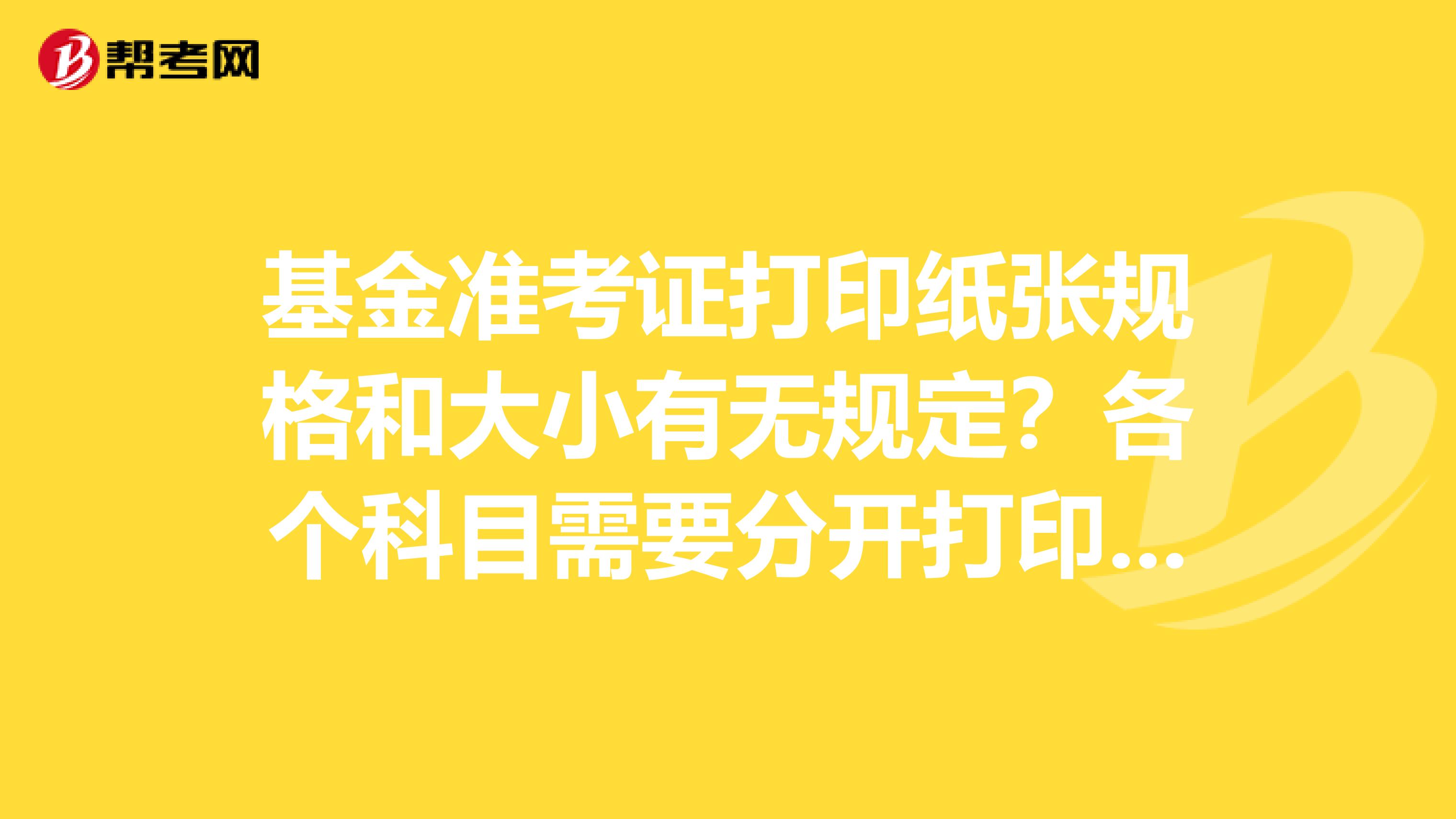 基金准考证打印纸张规格和大小有无规定?各个科目需要分开打印吗?有没有参加过考试的人啊?