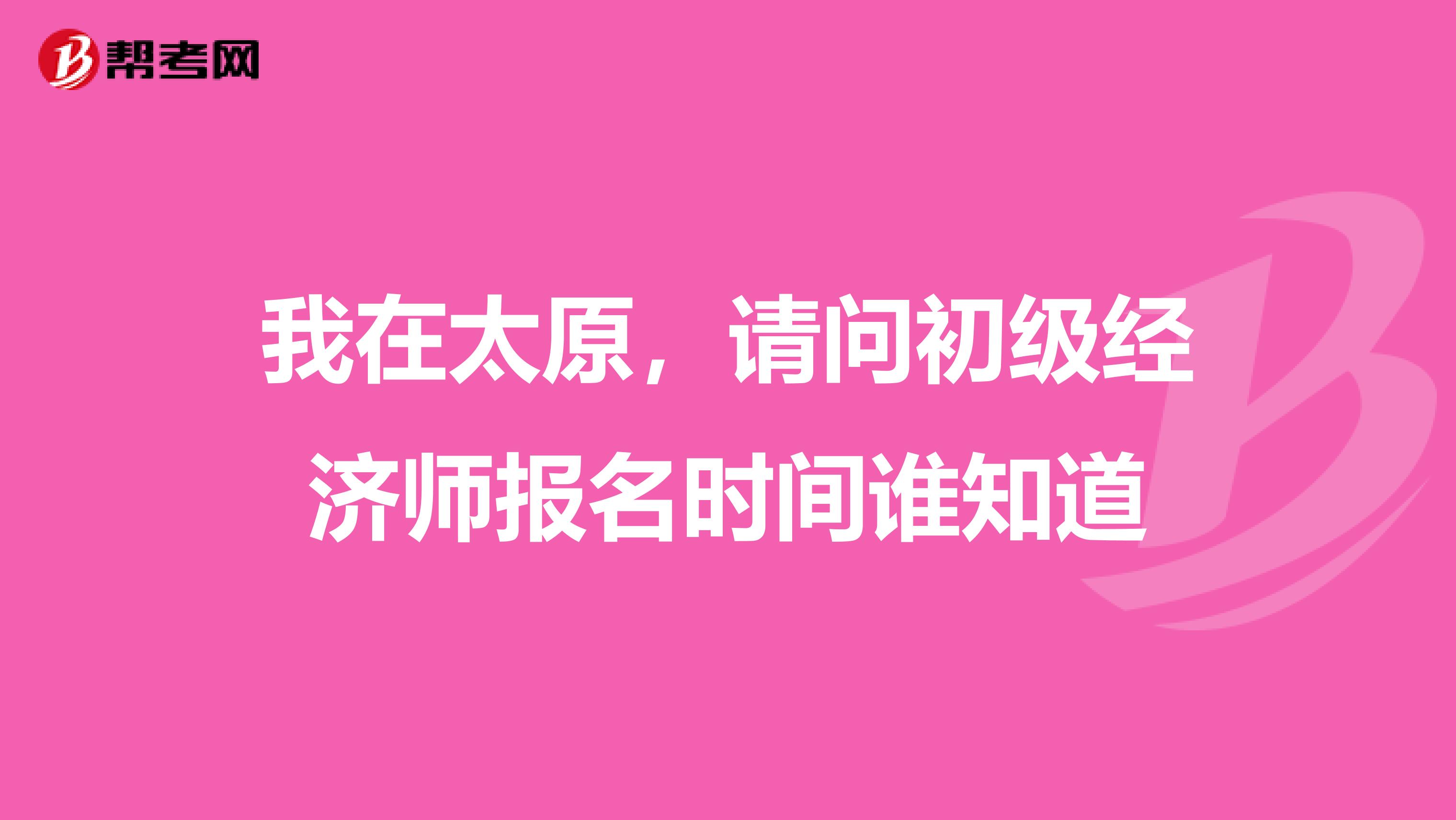我在太原，请问初级经济师报名时间谁知道