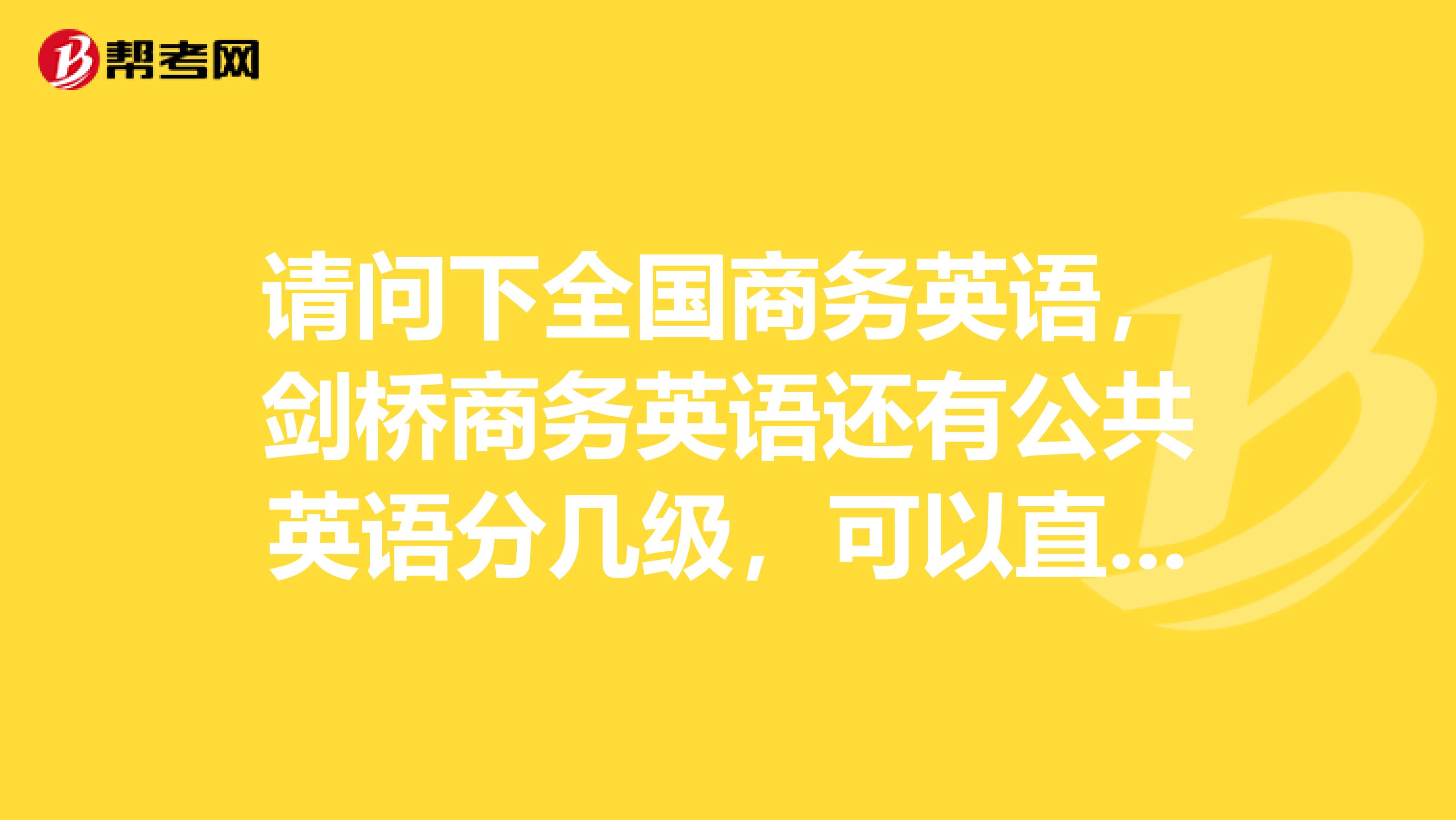 请问下全国商务英语,剑桥商务英语还有公共英语分几级,可以直接报任何一个等级吗