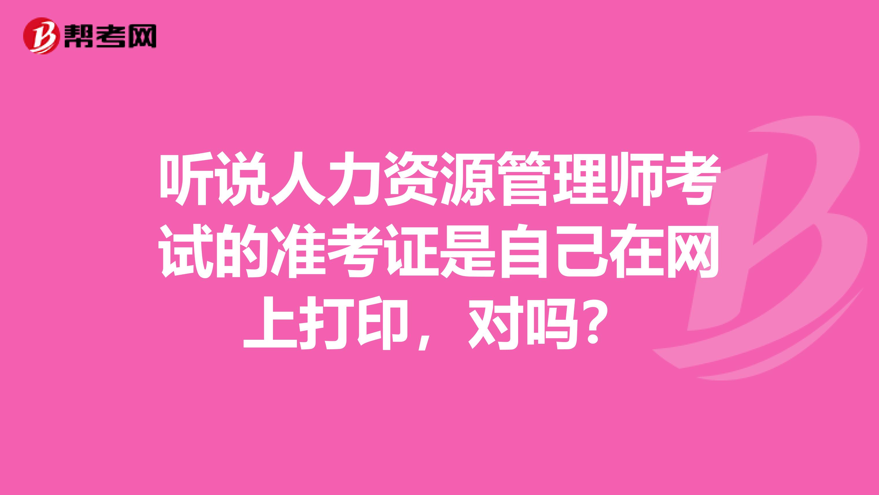 听说人力资源管理师考试的准考证是自己在网上打印，对吗？