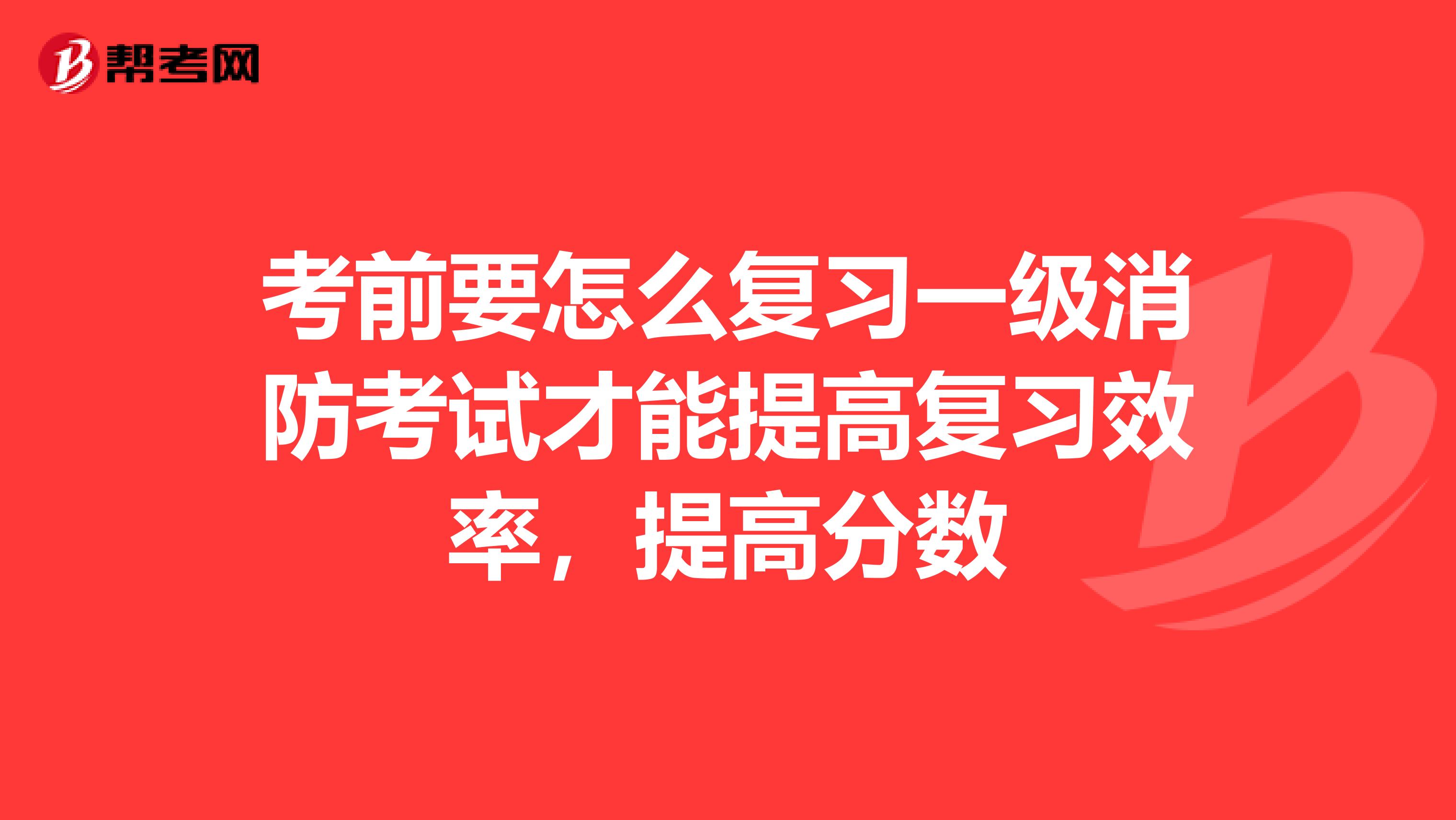 考前要怎么复习一级消防考试才能提高复习效率，提高分数