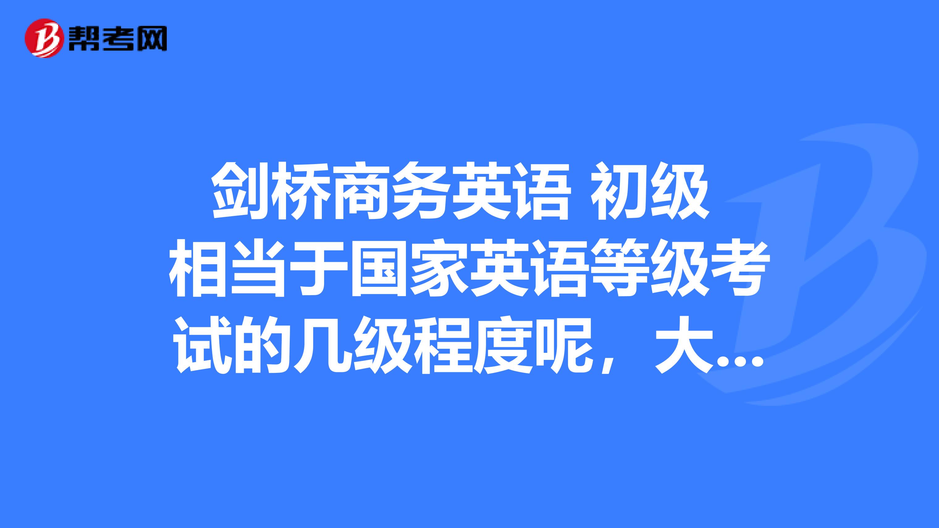剑桥商务英语 初级 相当于国家英语等级考试的几级程度呢，大学生报初级好 还是中级好呢。我说错了 相当于 大学英语几级呢