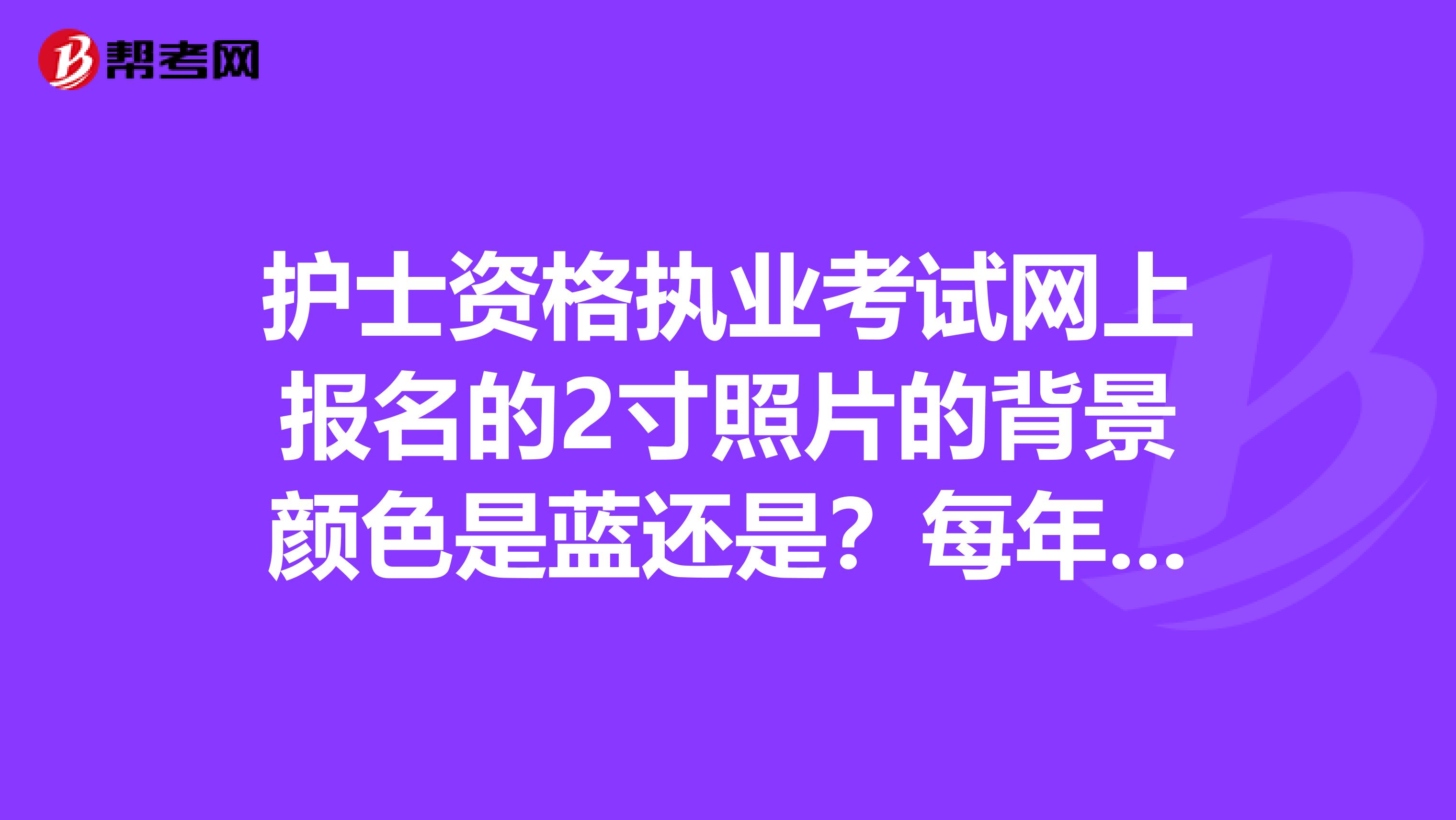 护士资格执业考试网上报名的2寸照片的背景颜色是蓝还是?每年报名的2寸照背景布是同种颜色吗?