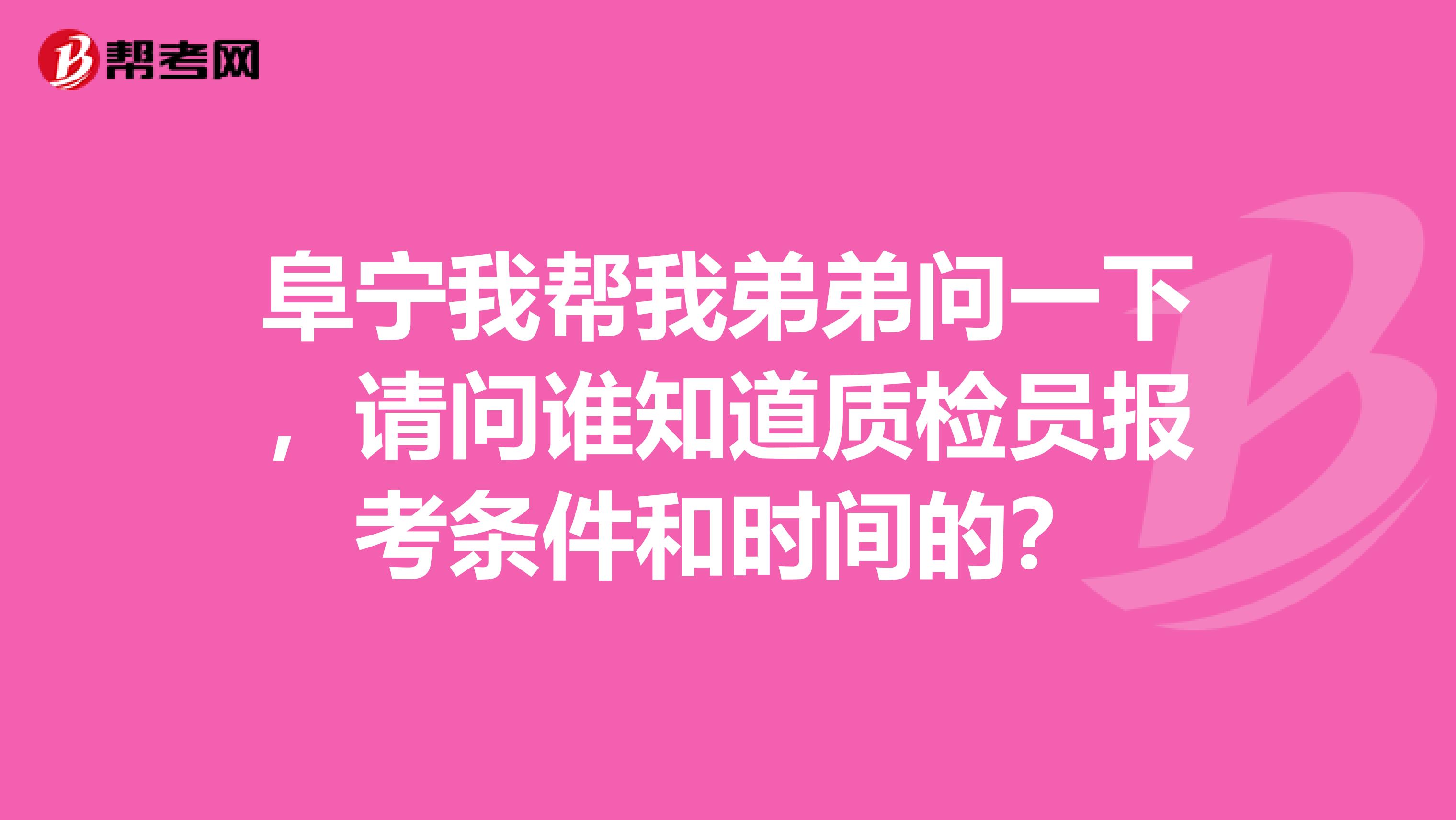 阜宁我帮我弟弟问一下，请问谁知道质检员报考条件和时间的？