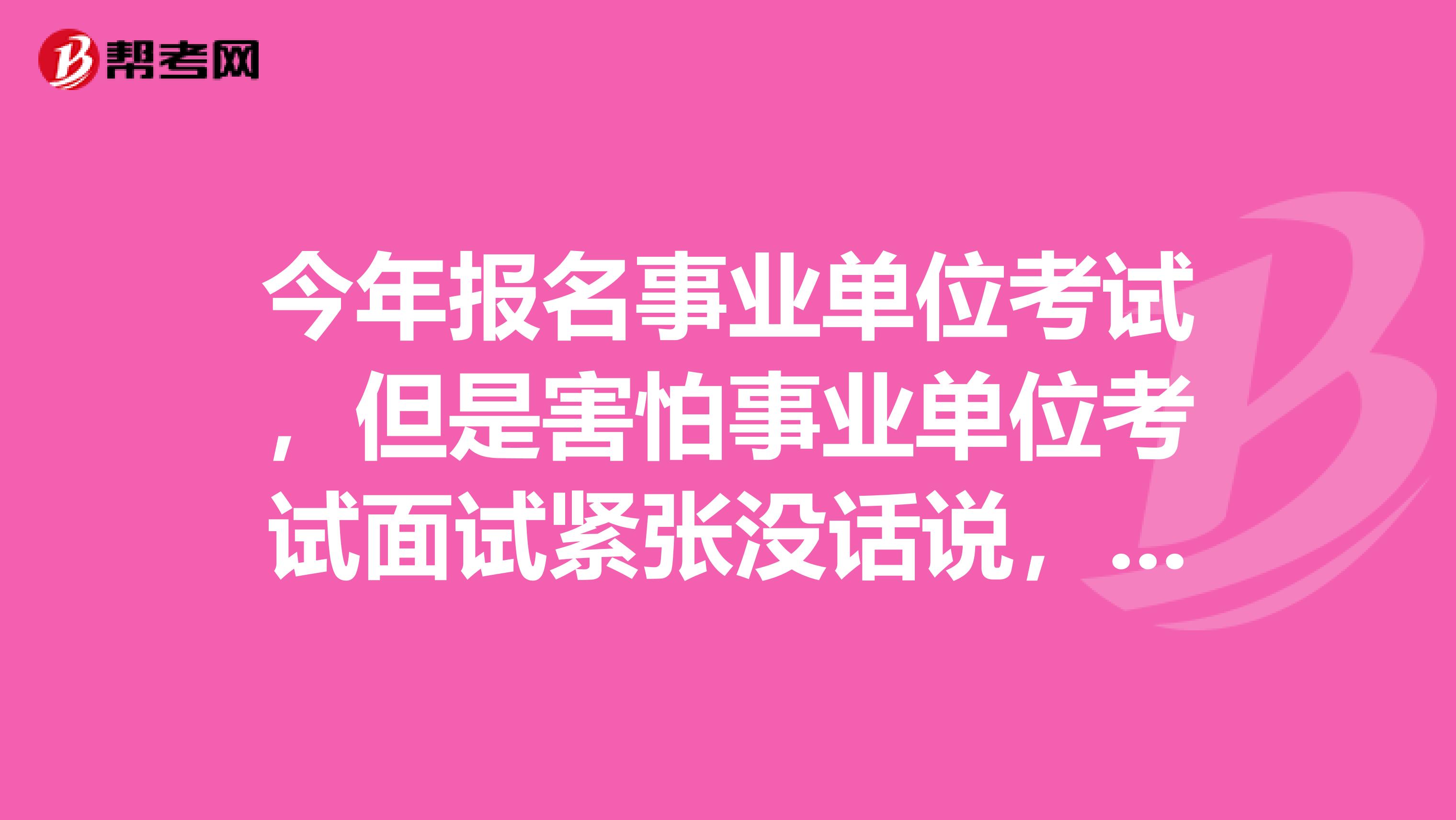 今年报名事业单位考试，但是害怕事业单位考试面试紧张没话说，想问下大家有没有办法啊？我是做培训讲师的！