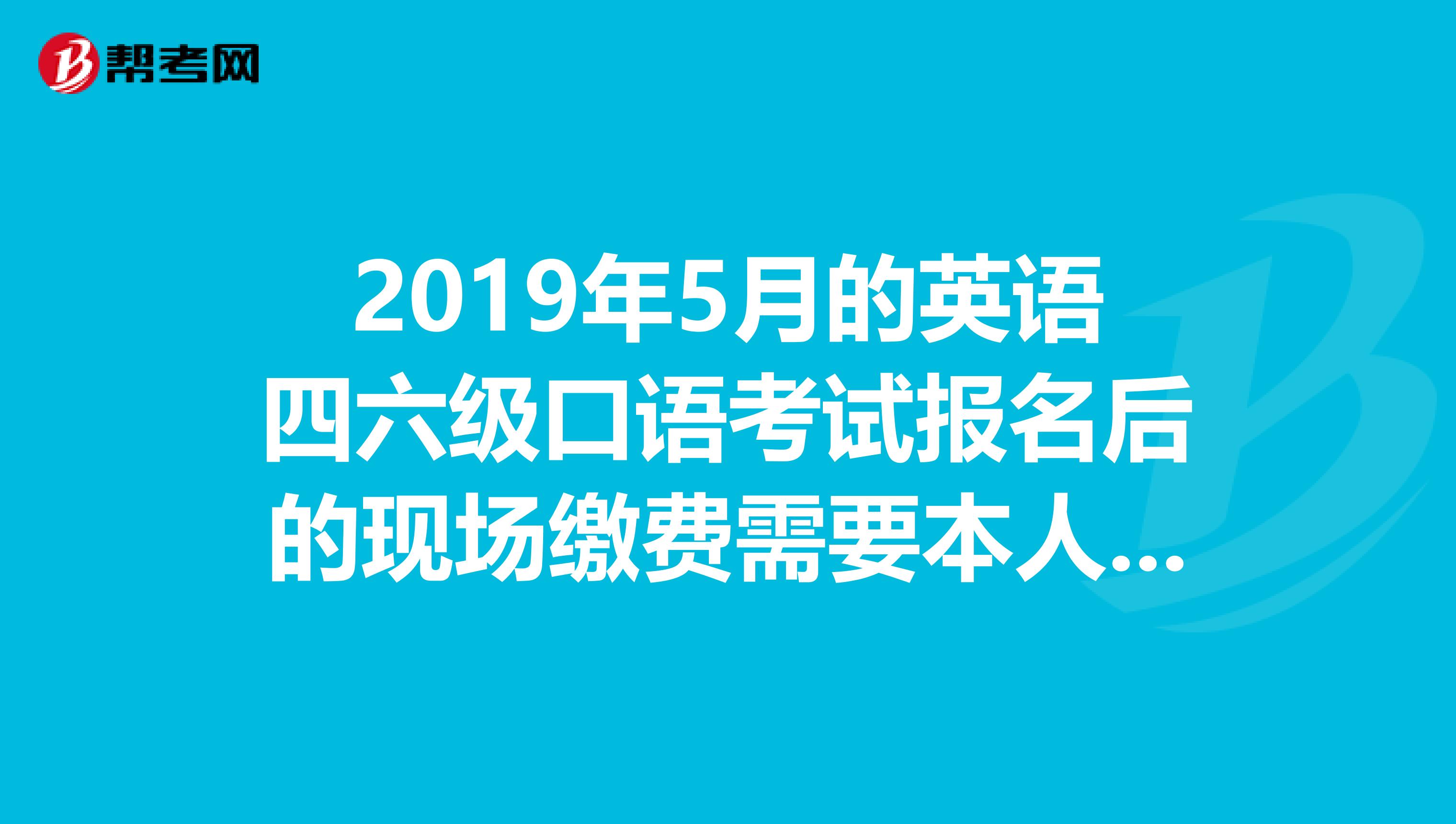2019年5月的英语四六级口语考试报名后的现场缴费需要本人亲自去吗