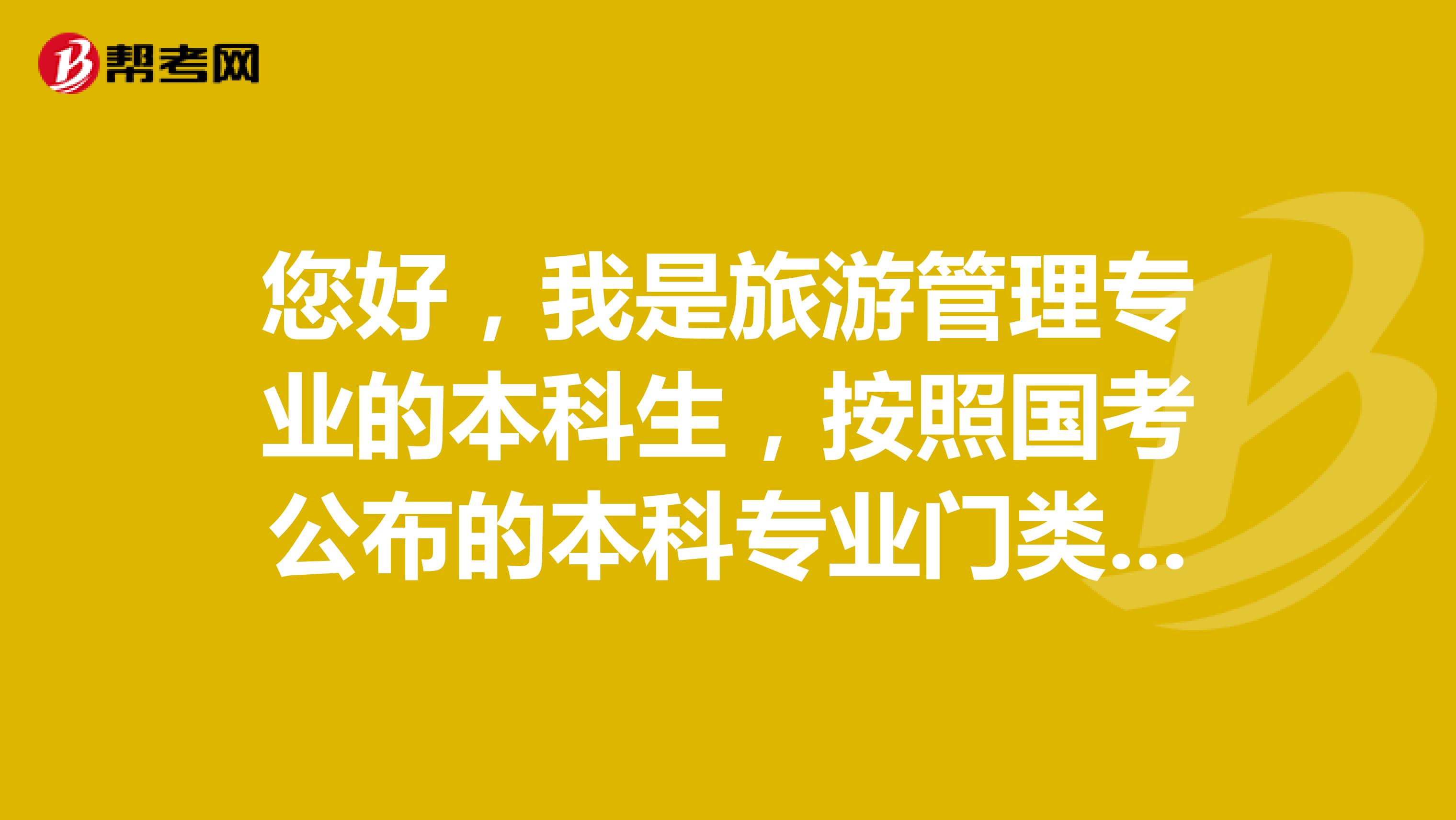 您好，我是旅游管理专业的本科生，按照国考公布的本科专业门类划分，该专业属于管理学大类-旅游管理类-旅游管理专业 那这个专业是只能报考管理学大类和旅游管理类吗