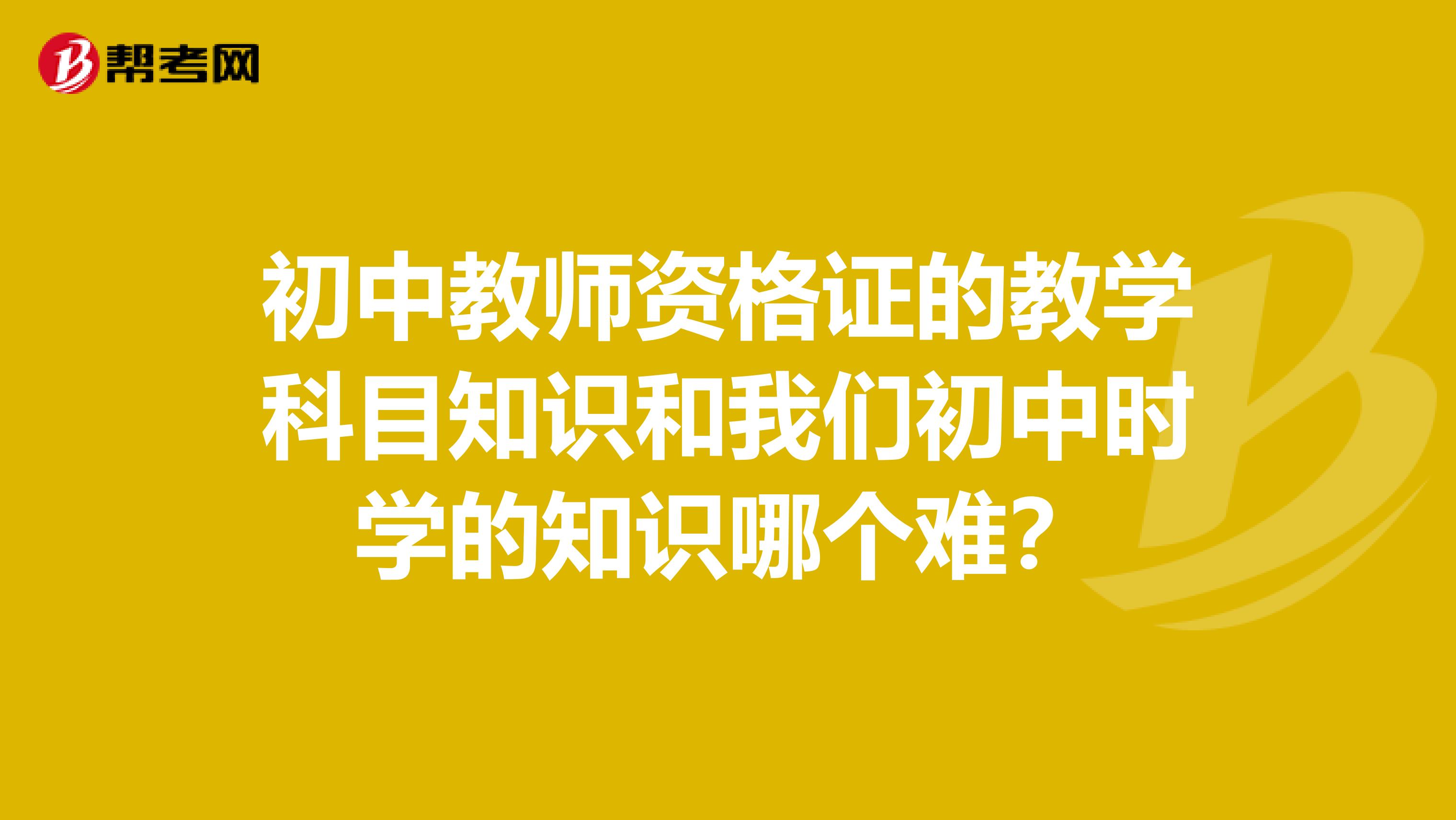 初中教师资格证的教学科目知识和我们初中时学的知识哪个难?