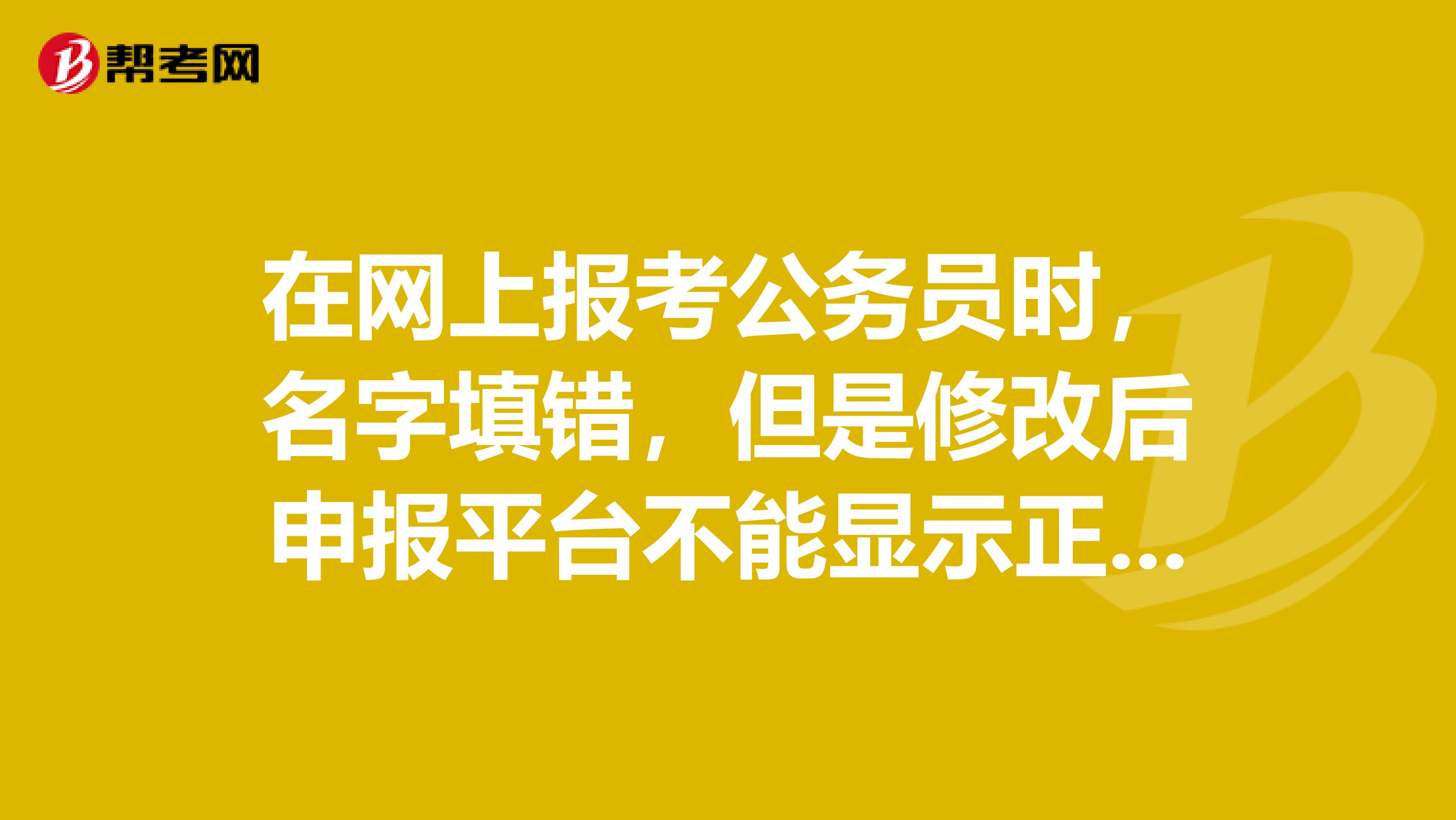 在网上报考公务员时，名字填错，但是修改后申报平台不能显示正确的名字，怎么办