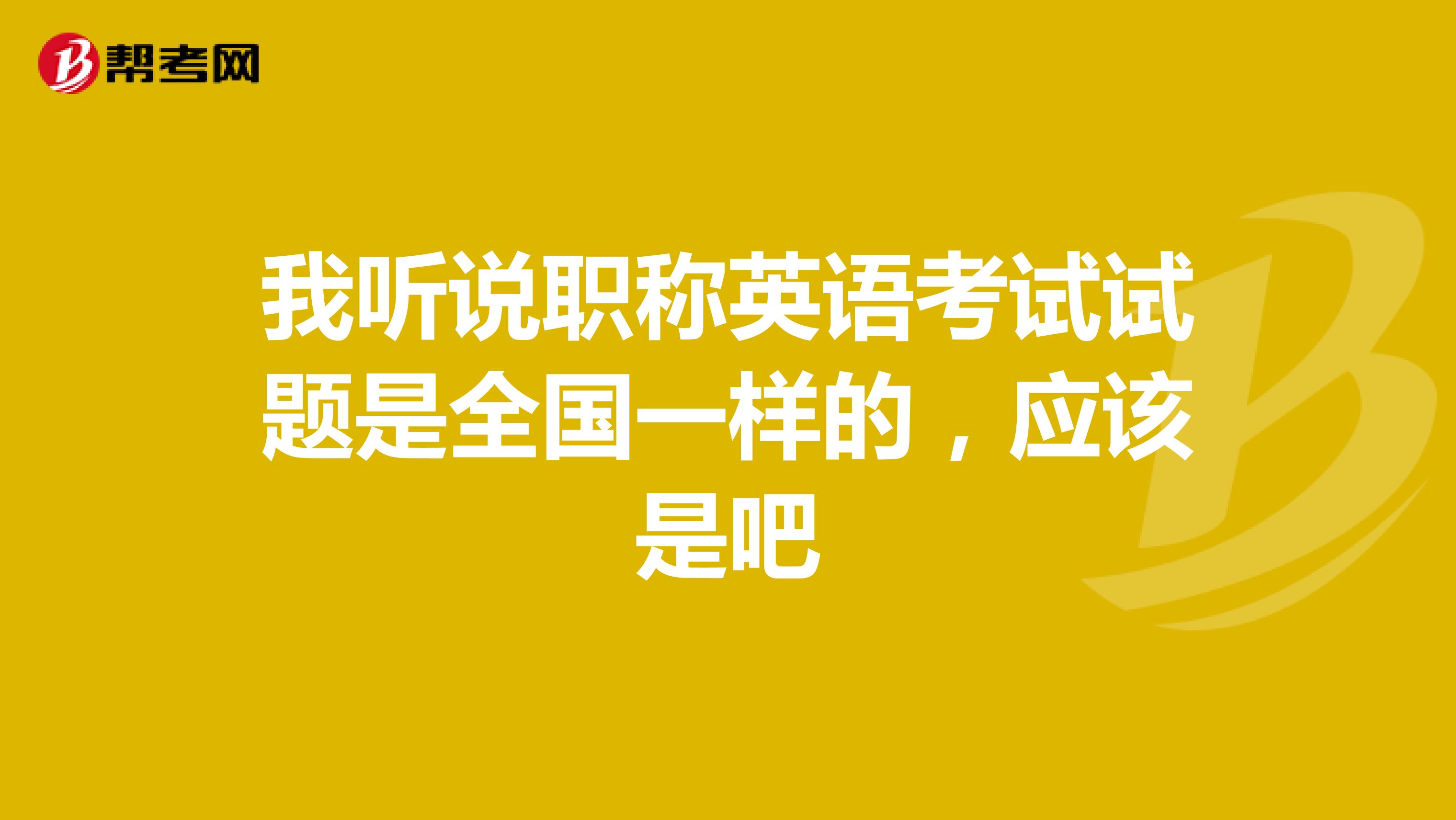 我听说职称英语考试试题是全国一样的，应该是吧