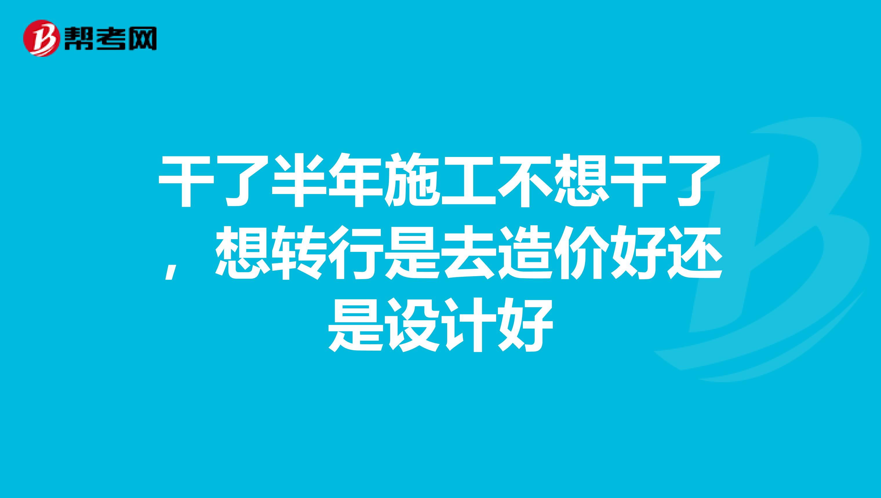 干了半年施工不想干了，想转行是去造价好还是设计好