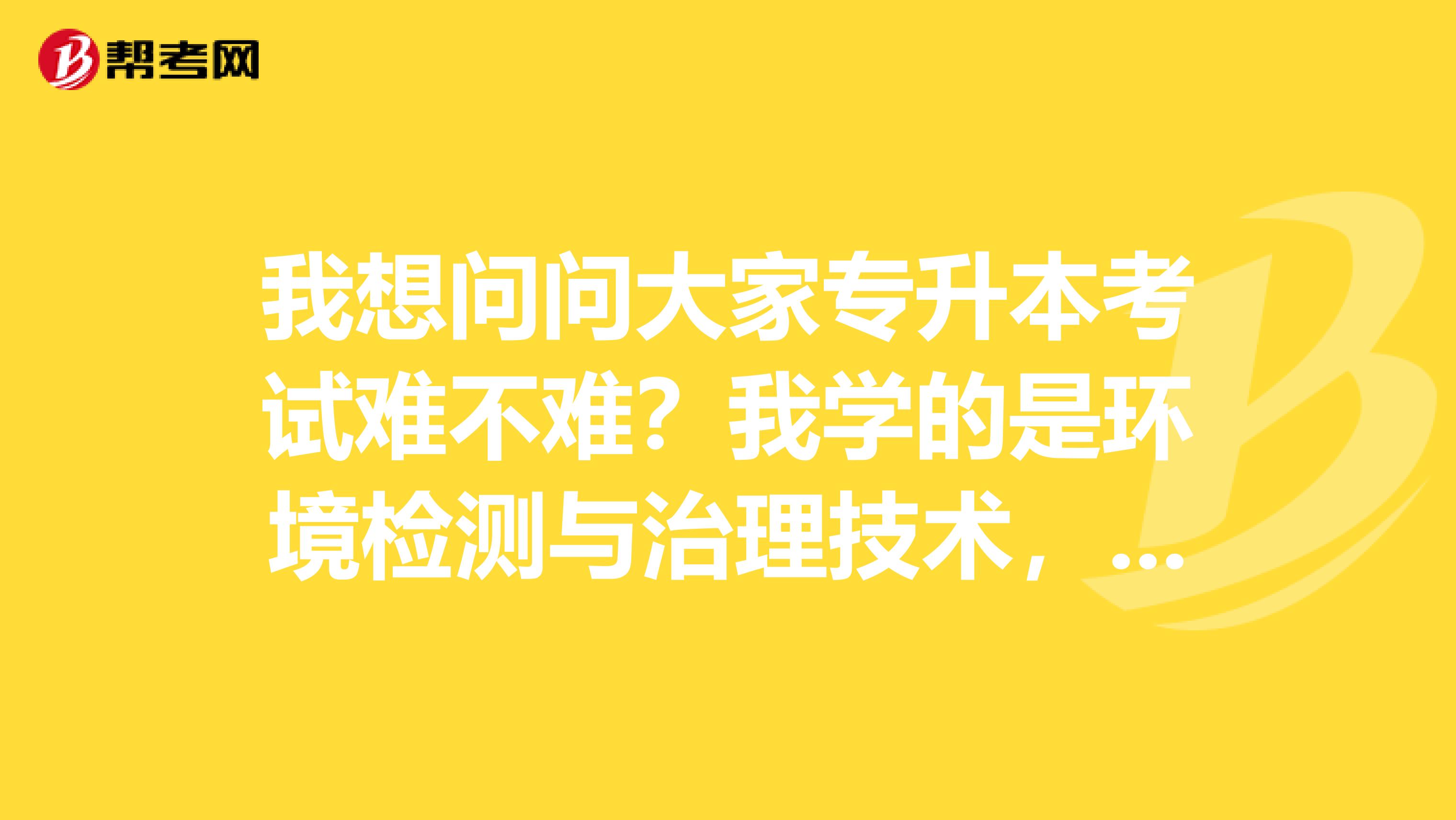 我想问问大家专升本考试难不难？我学的是环境检测与治理技术，广西人，可以考哪个学校？