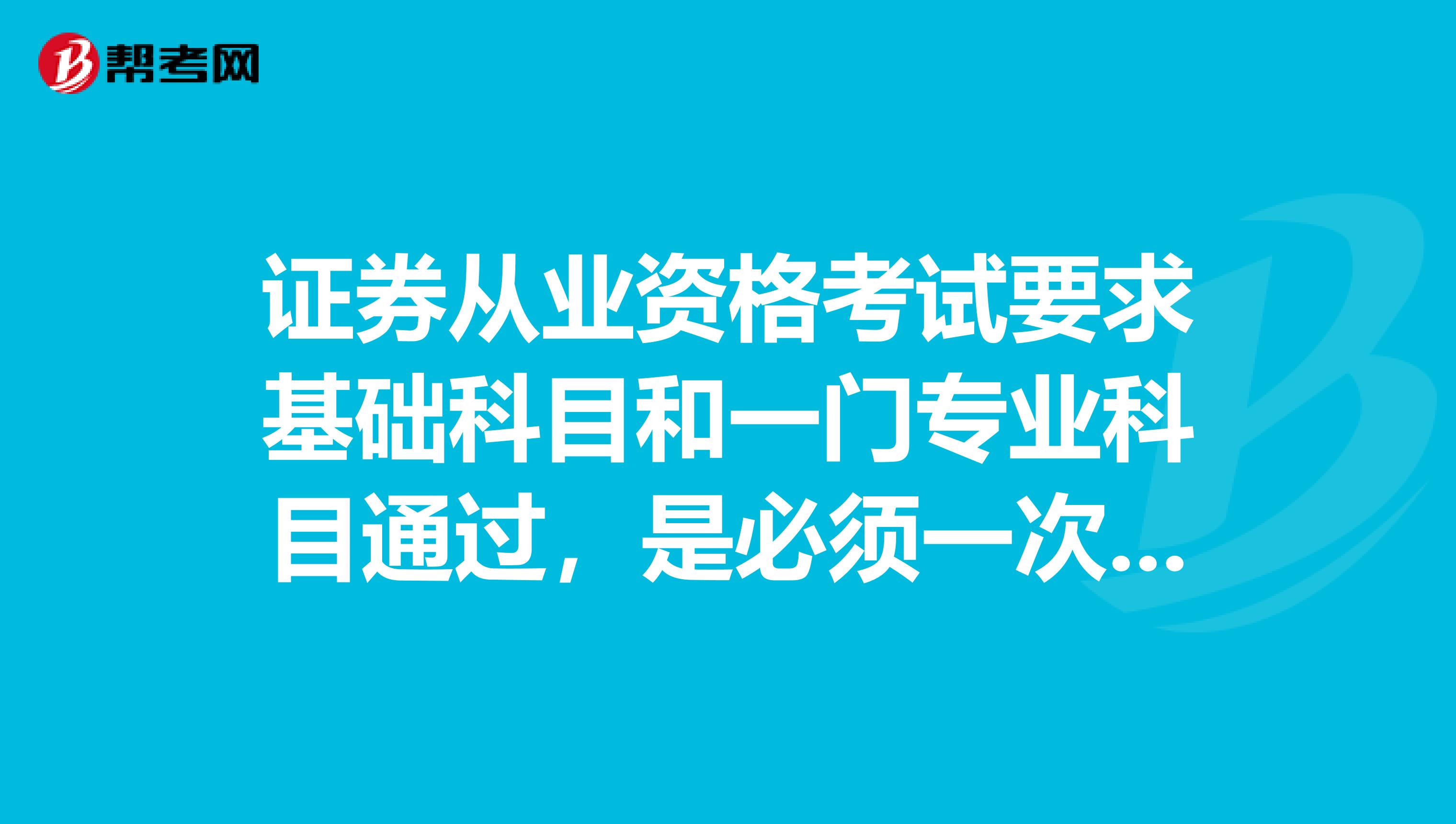 证券从业资格考试要求基础科目和一门专业科目通过,是必须一次同时通过还是考2次分别过也可以