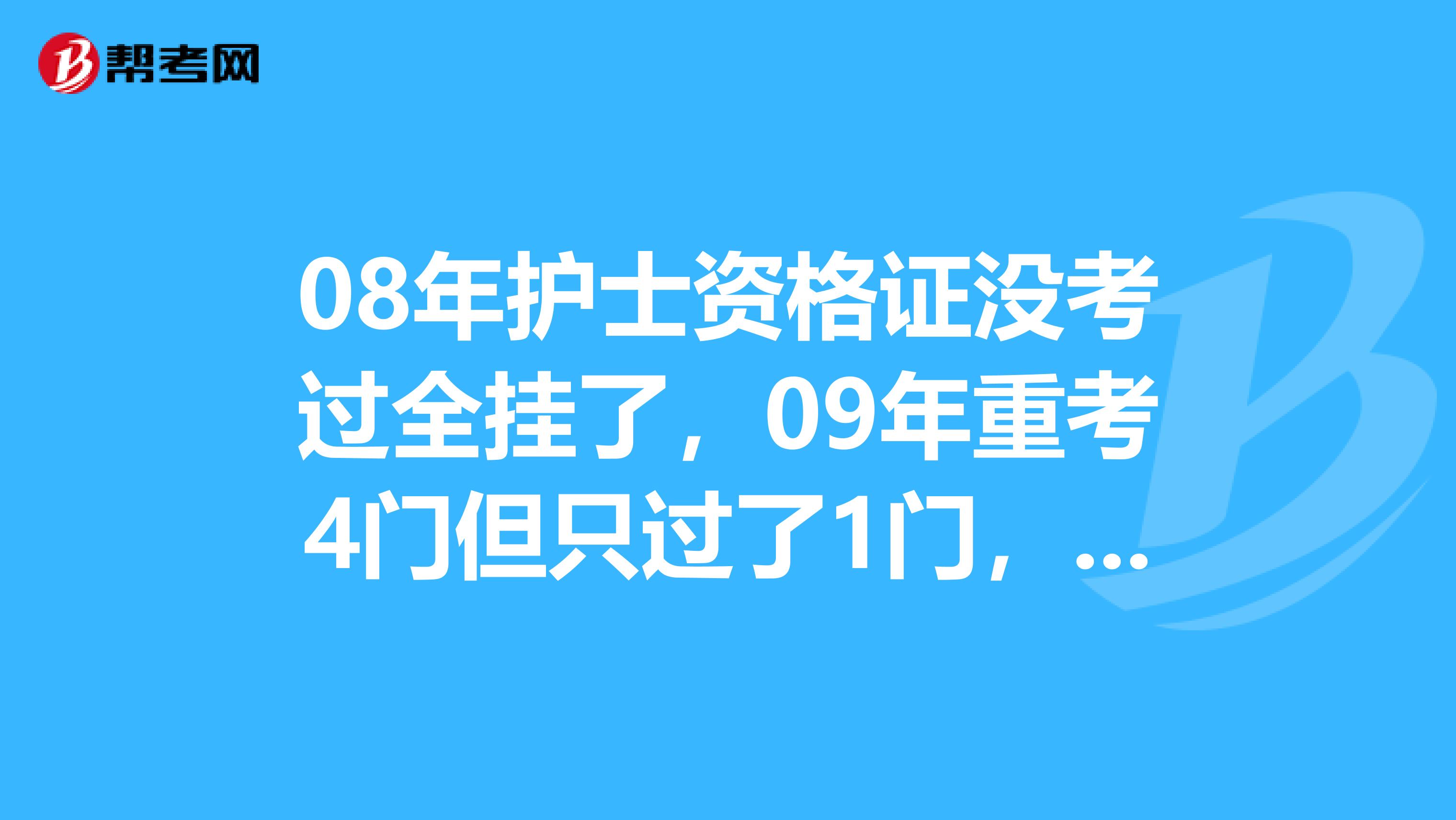 08年护士资格证没考过全挂了,09年重考4门但只过了1门,请问明年考的话是重考,还是只考3门。
