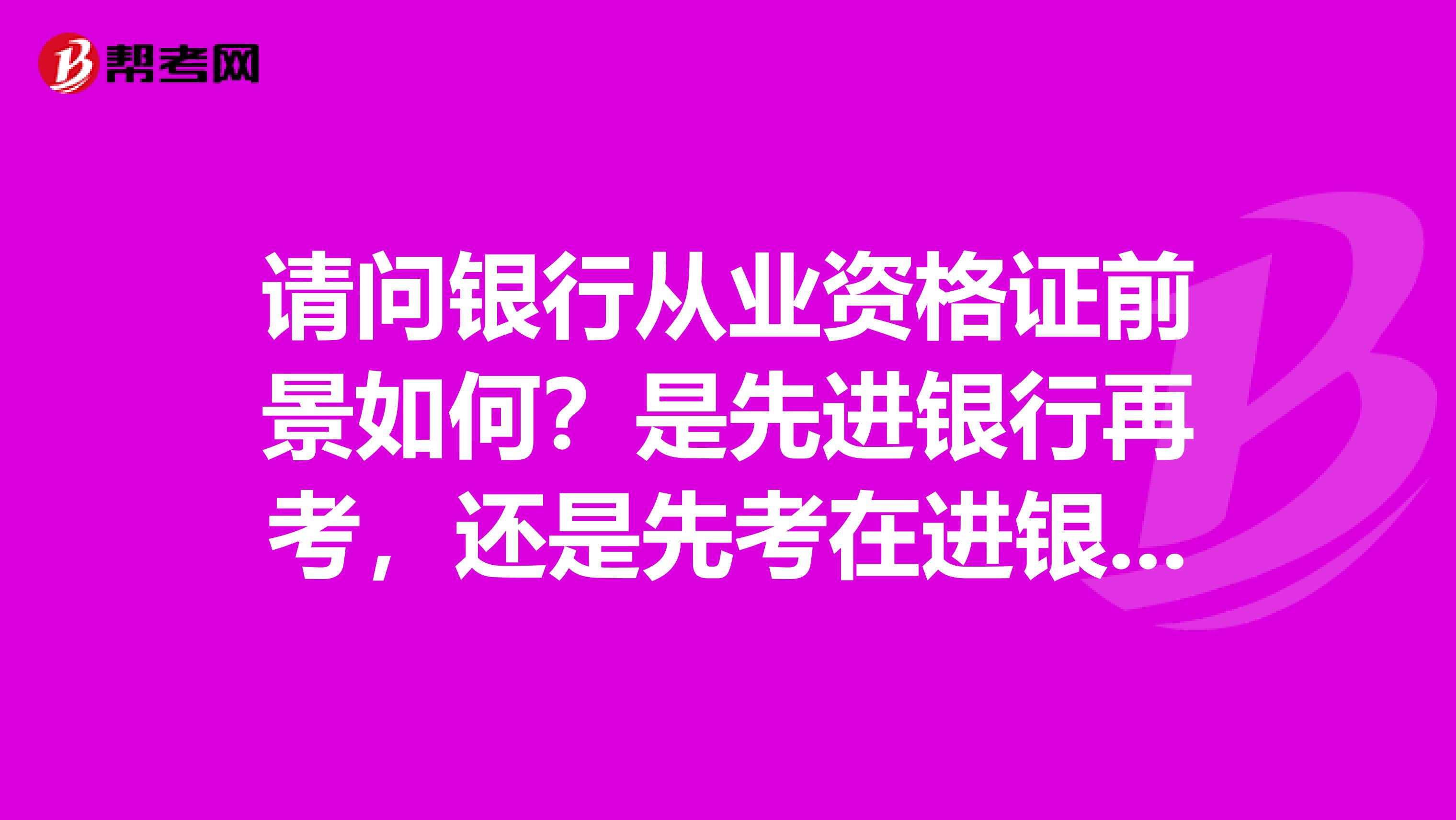 请问银行从业资格证前景如何?是先进银行再考,还是先考在进银行好呢?