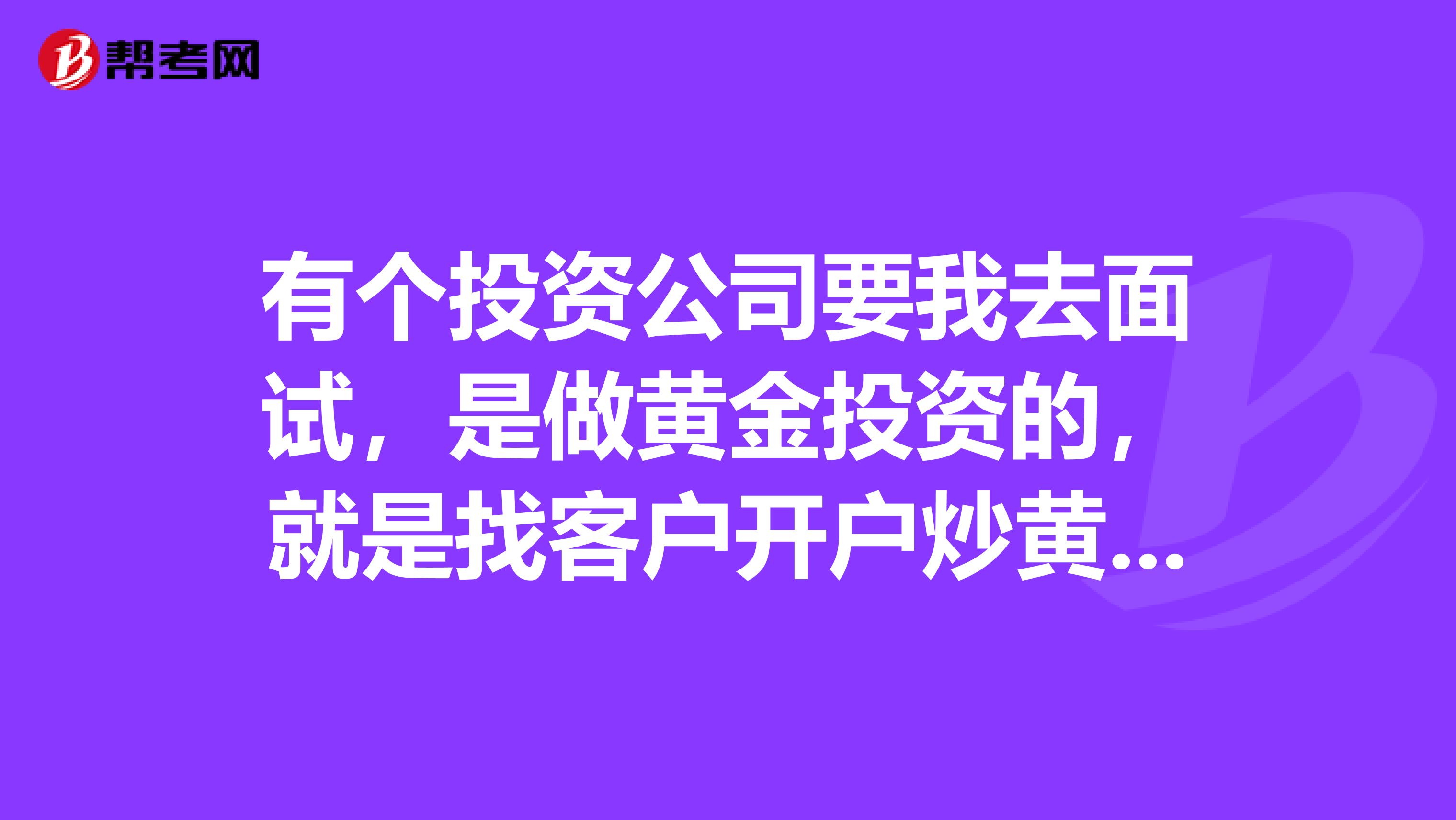 有个投资公司要我去面试,是做黄金投资的,就是找客户开户炒黄金,不知道这种工作怎么样,有人了解吗?