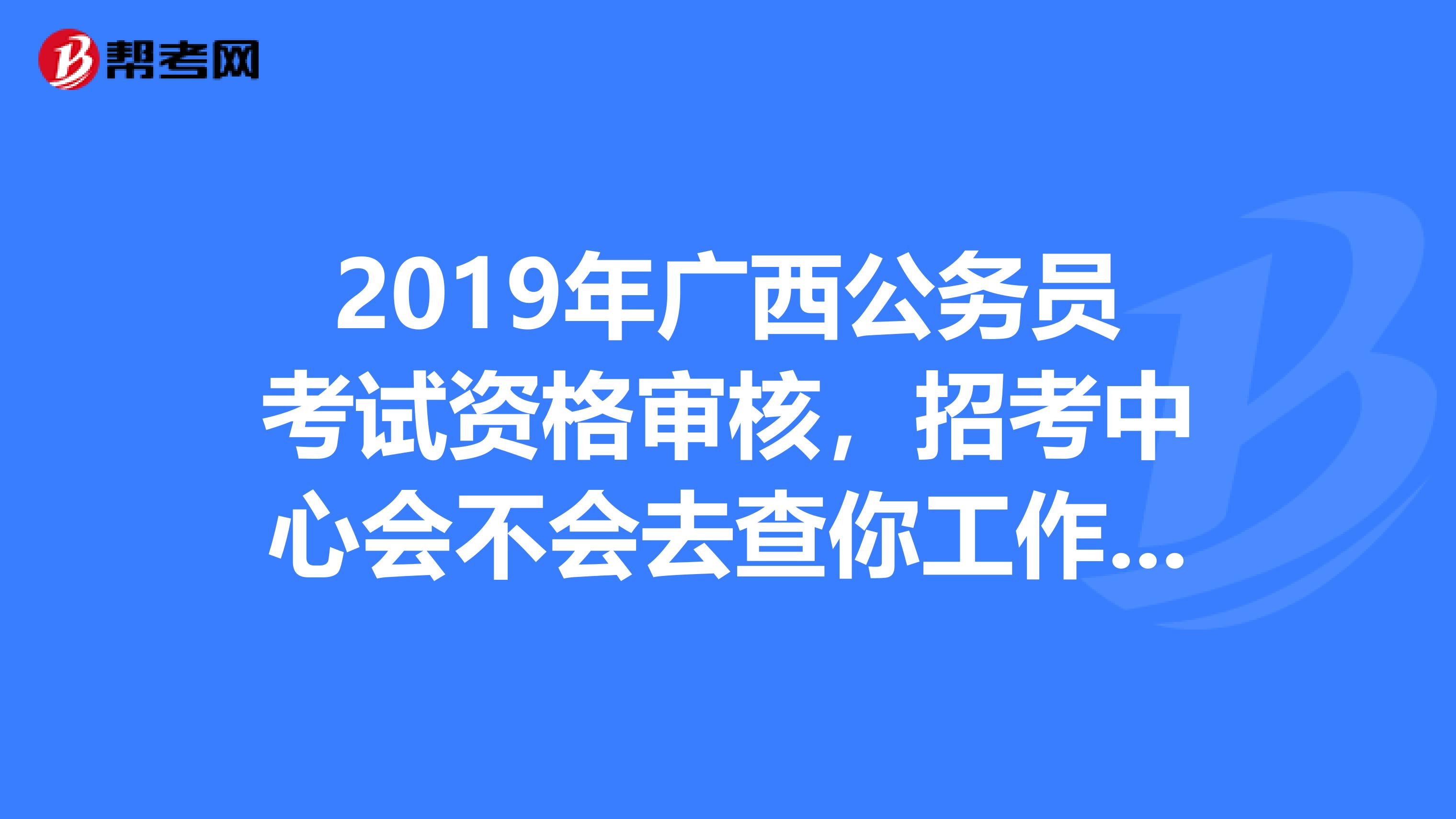 2019年广西公务员考试资格审核,招考中心会不会去查你工作的单位???