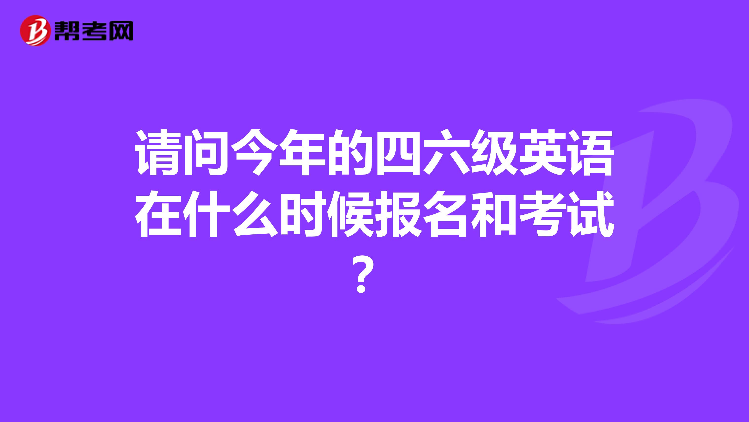 请问今年的四六级英语在什么时候报名和考试?