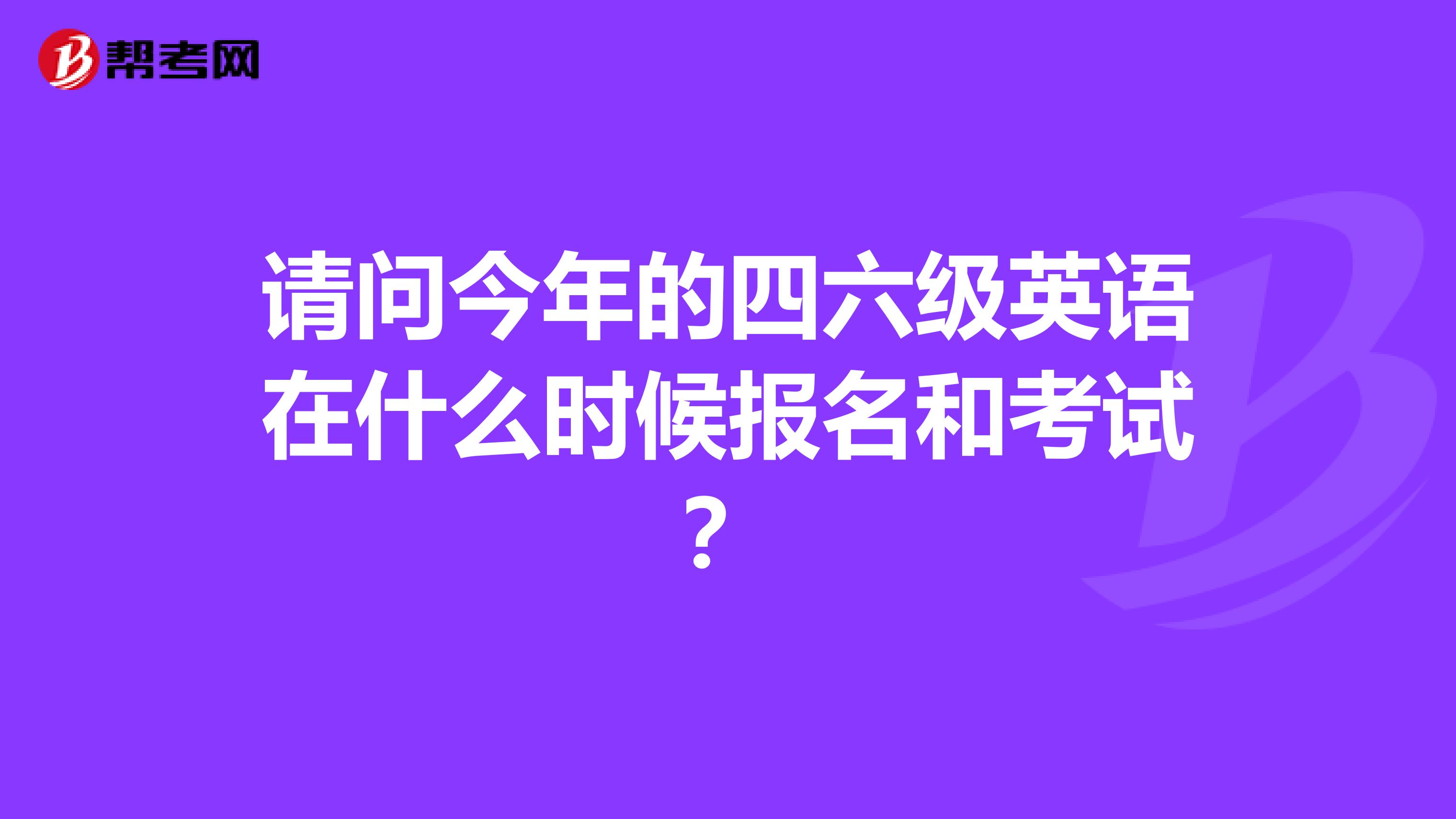 请问今年的四六级英语在什么时候报名和考试？