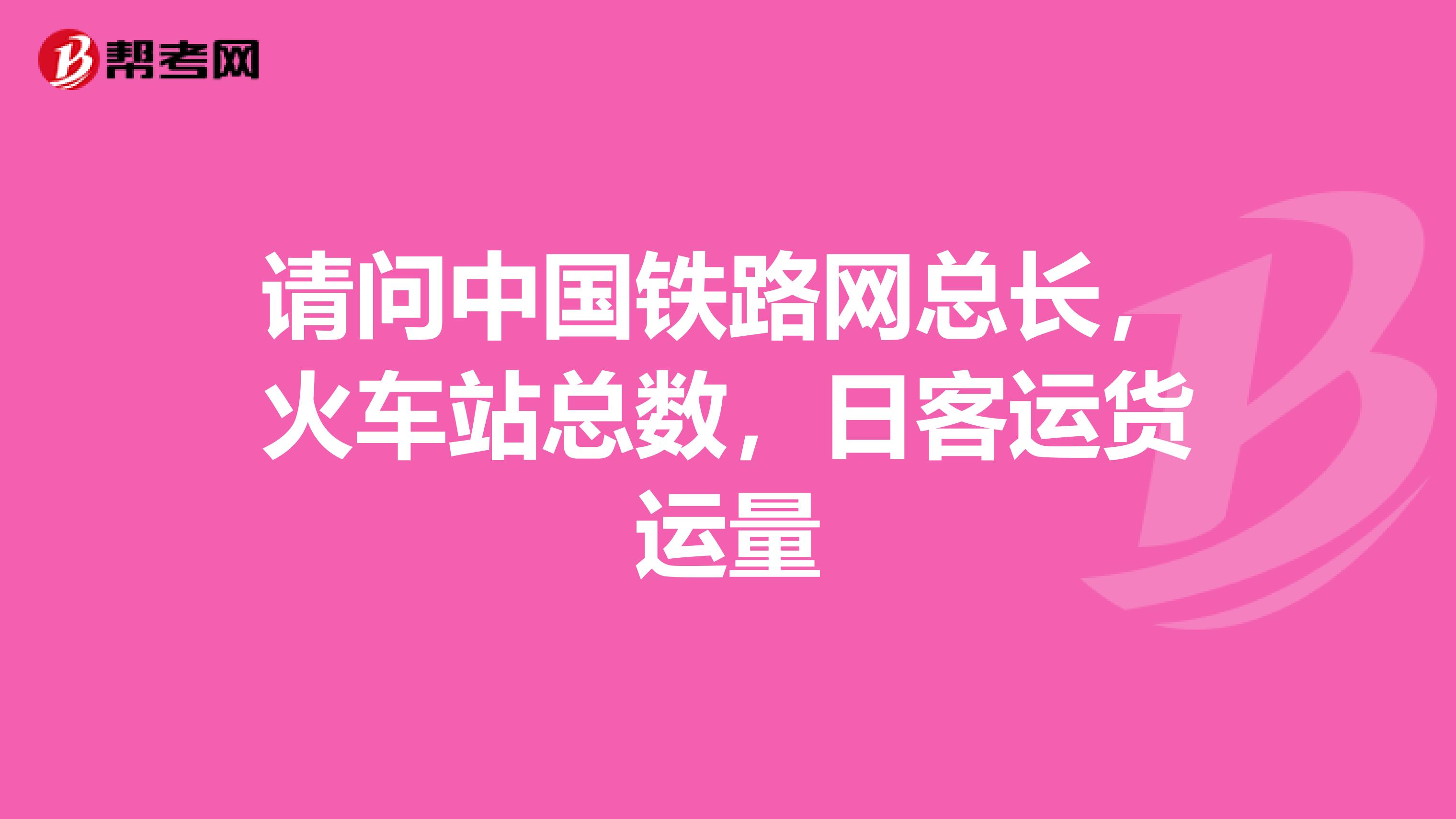 请问中国铁路网总长,火车站总数,日客运货运量