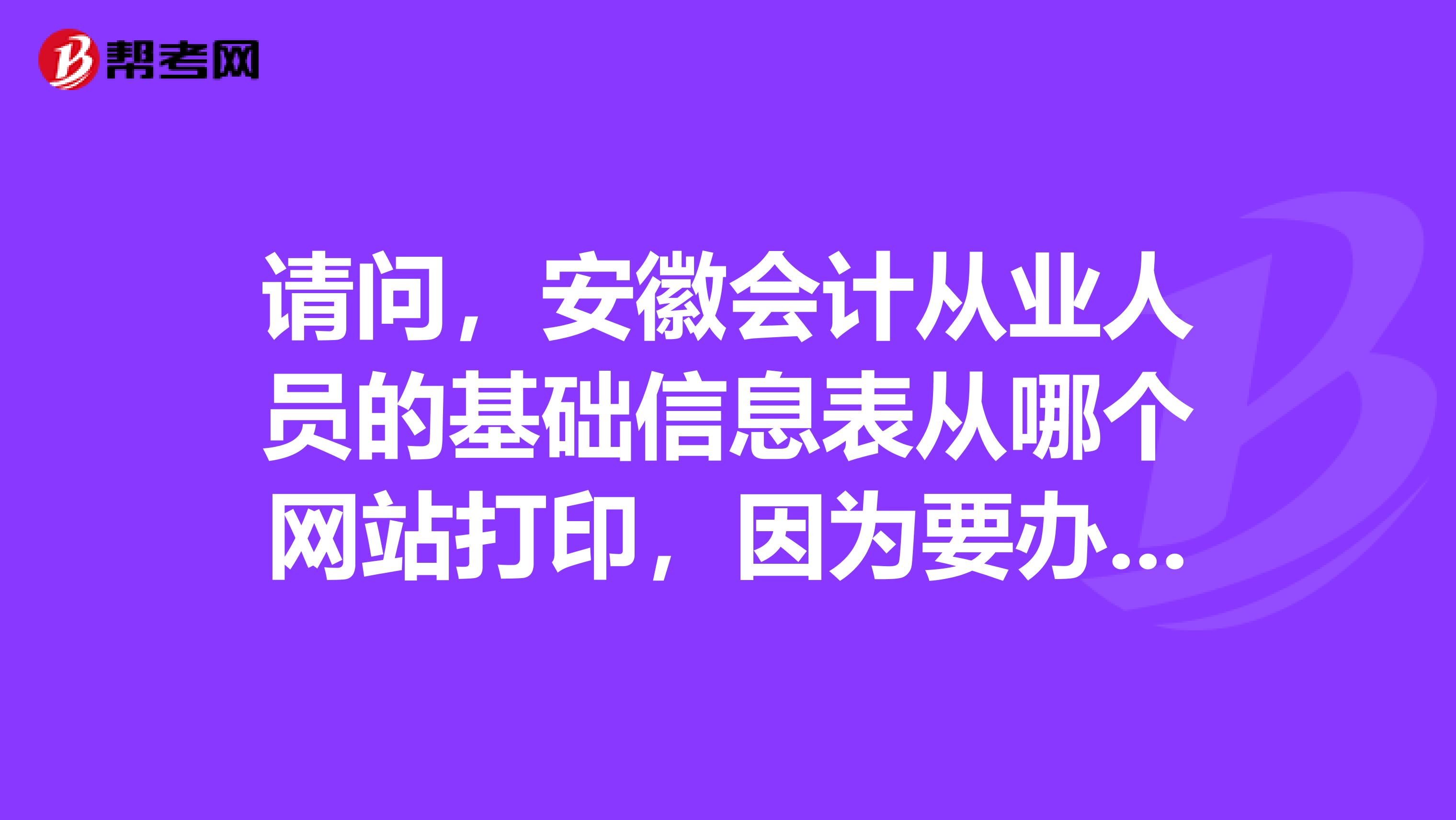 请问，安徽会计从业人员的基础信息表从哪个网站打印，因为要办理调转，去安徽考试界也没有找到