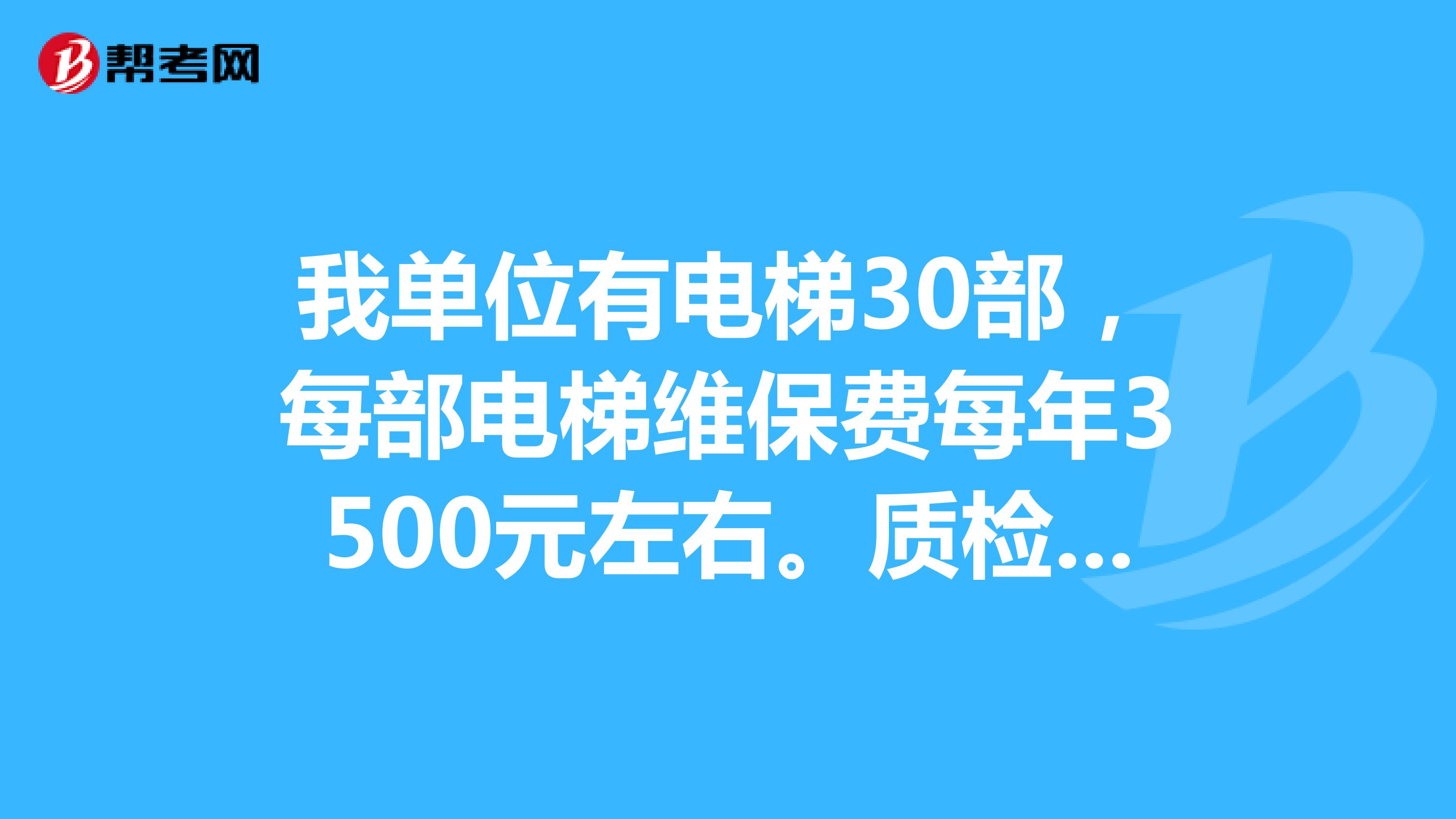 我单位有电梯30部,每部电梯维保费每年3500元左右。质检局检测费每部每年3000元左右。我们电梯