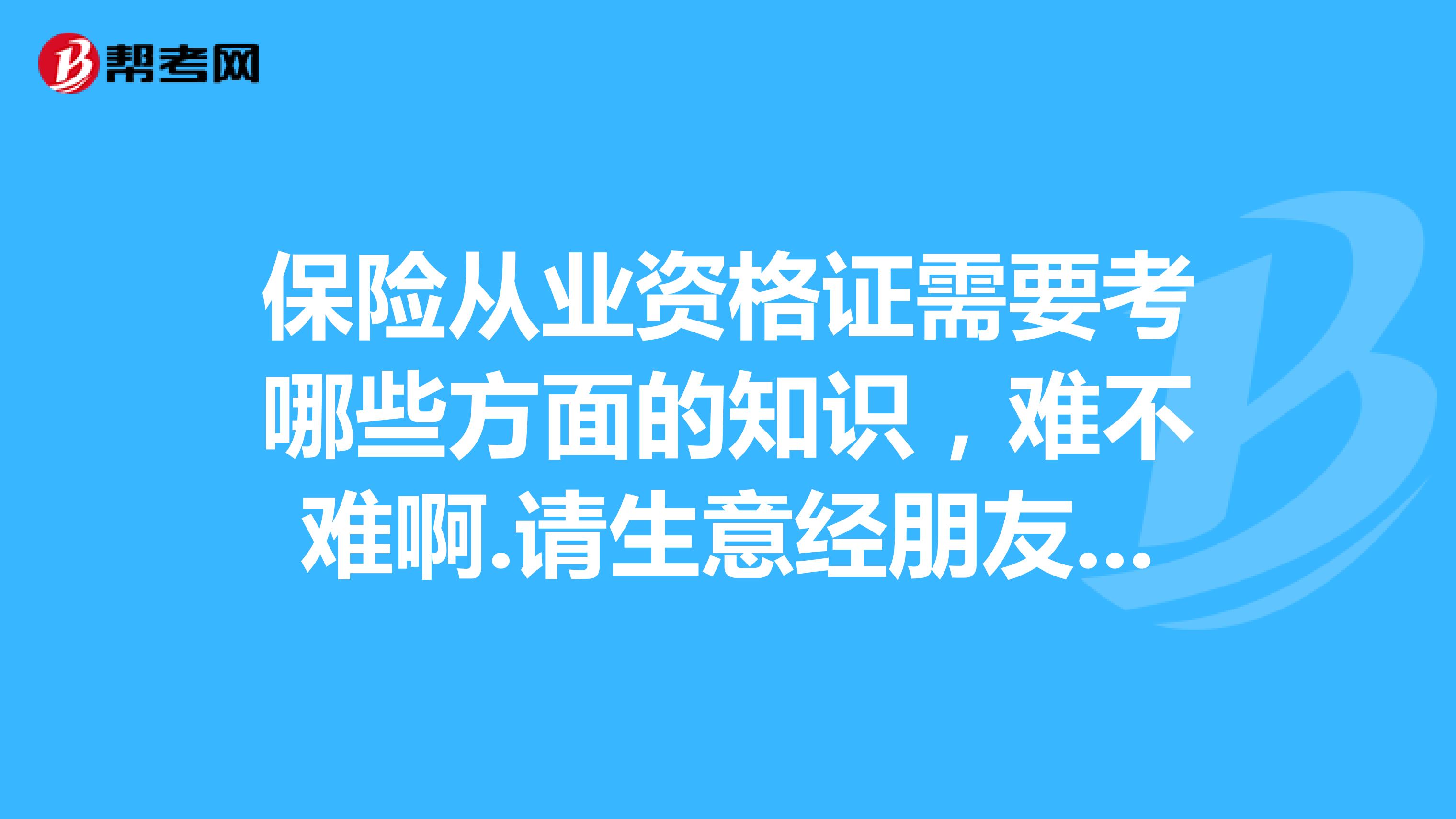 保险从业资格证需要考哪些方面的知识,难不难啊.请生意经朋友帮忙