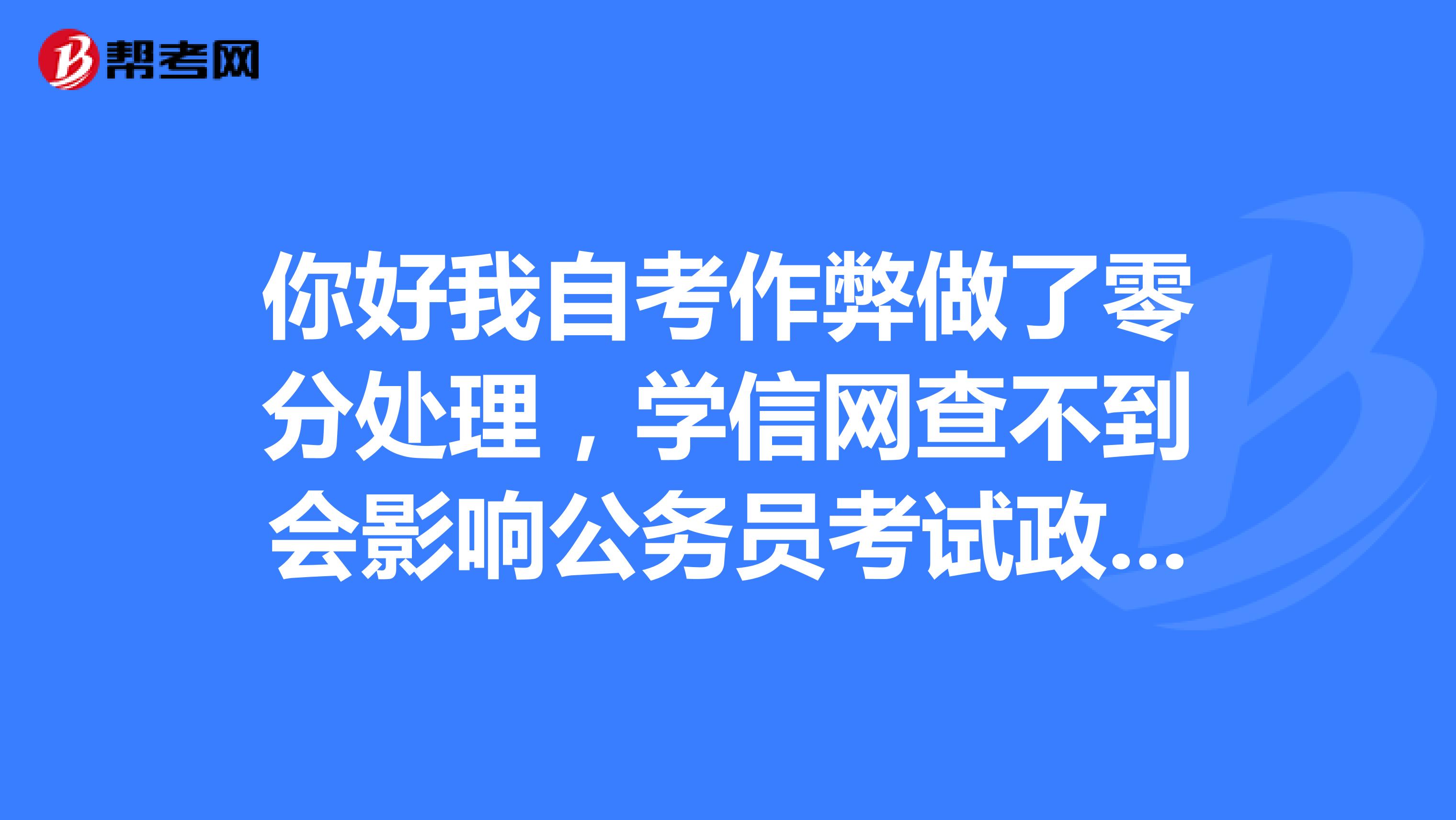 你好我自考作弊做了零分处理,学信网查不到会影响公务员考试政审吗