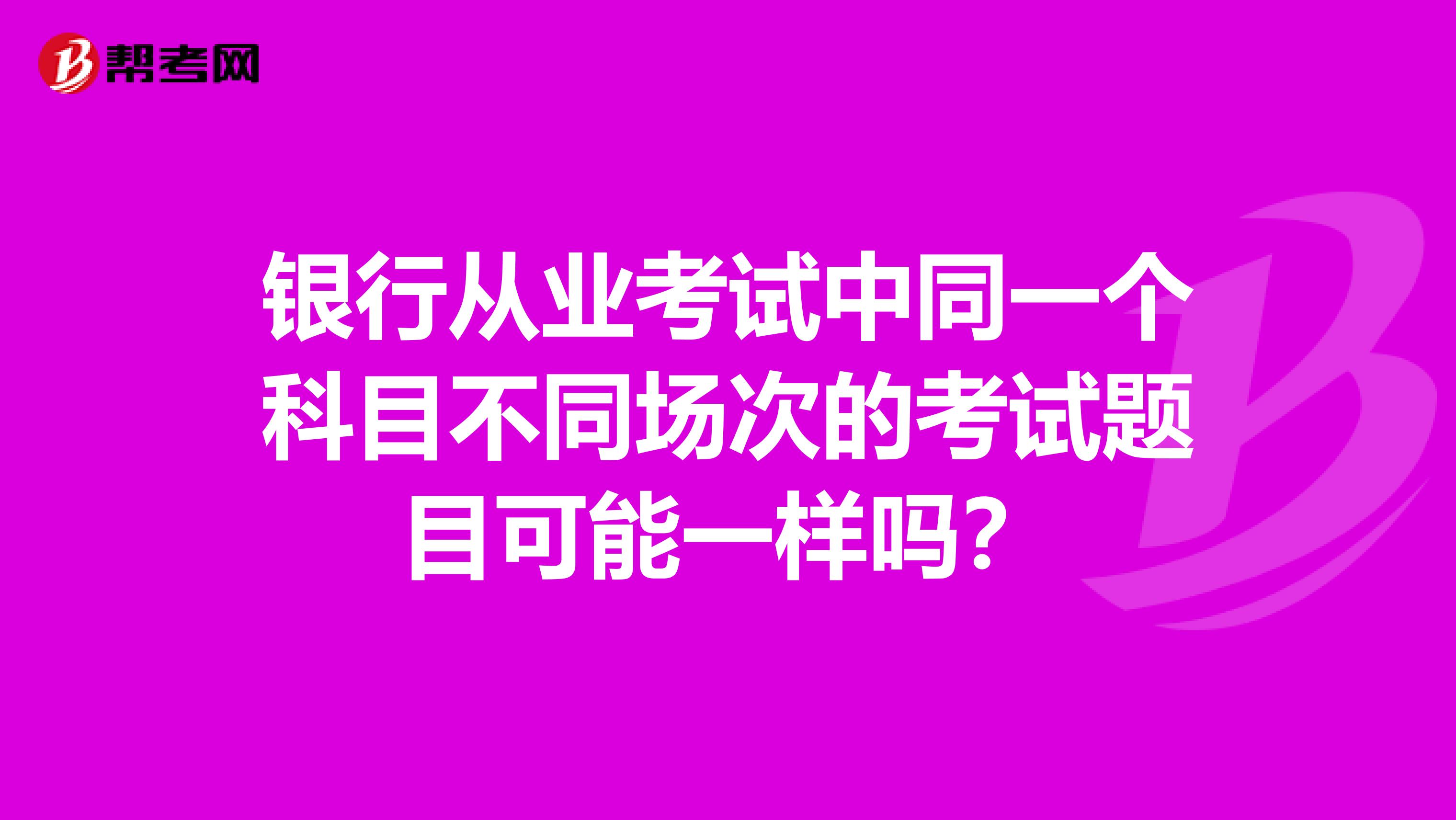 银行从业考试中同一个科目不同场次的考试题目可能一样吗?