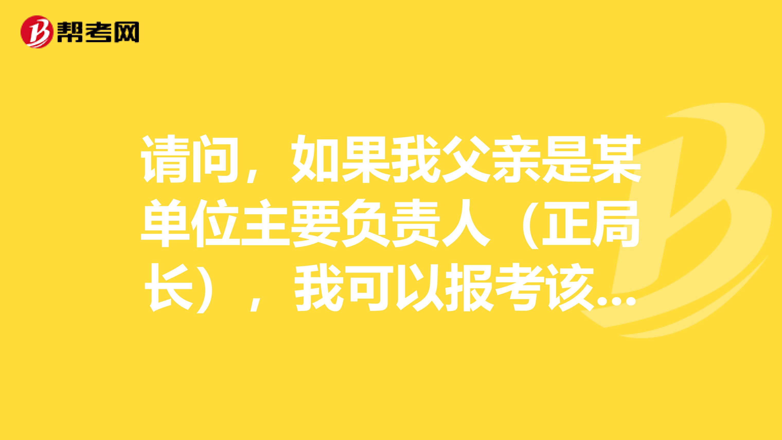 请问，如果我父亲是某单位主要负责人（正局长），我可以报考该单位吗？