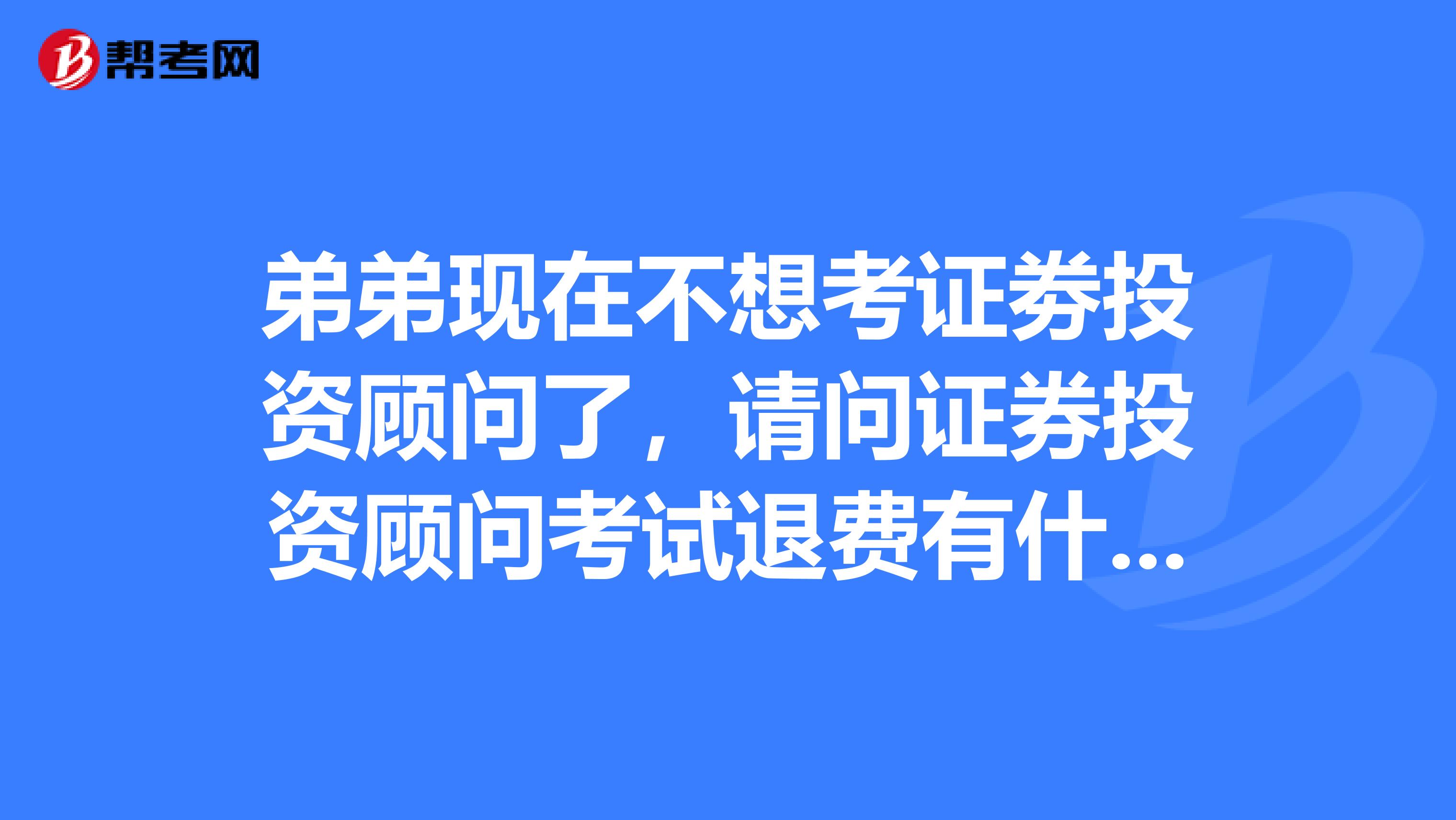 弟弟现在不想考证劵投资顾问了,请问证券投资顾问考试退费有什么规定?
