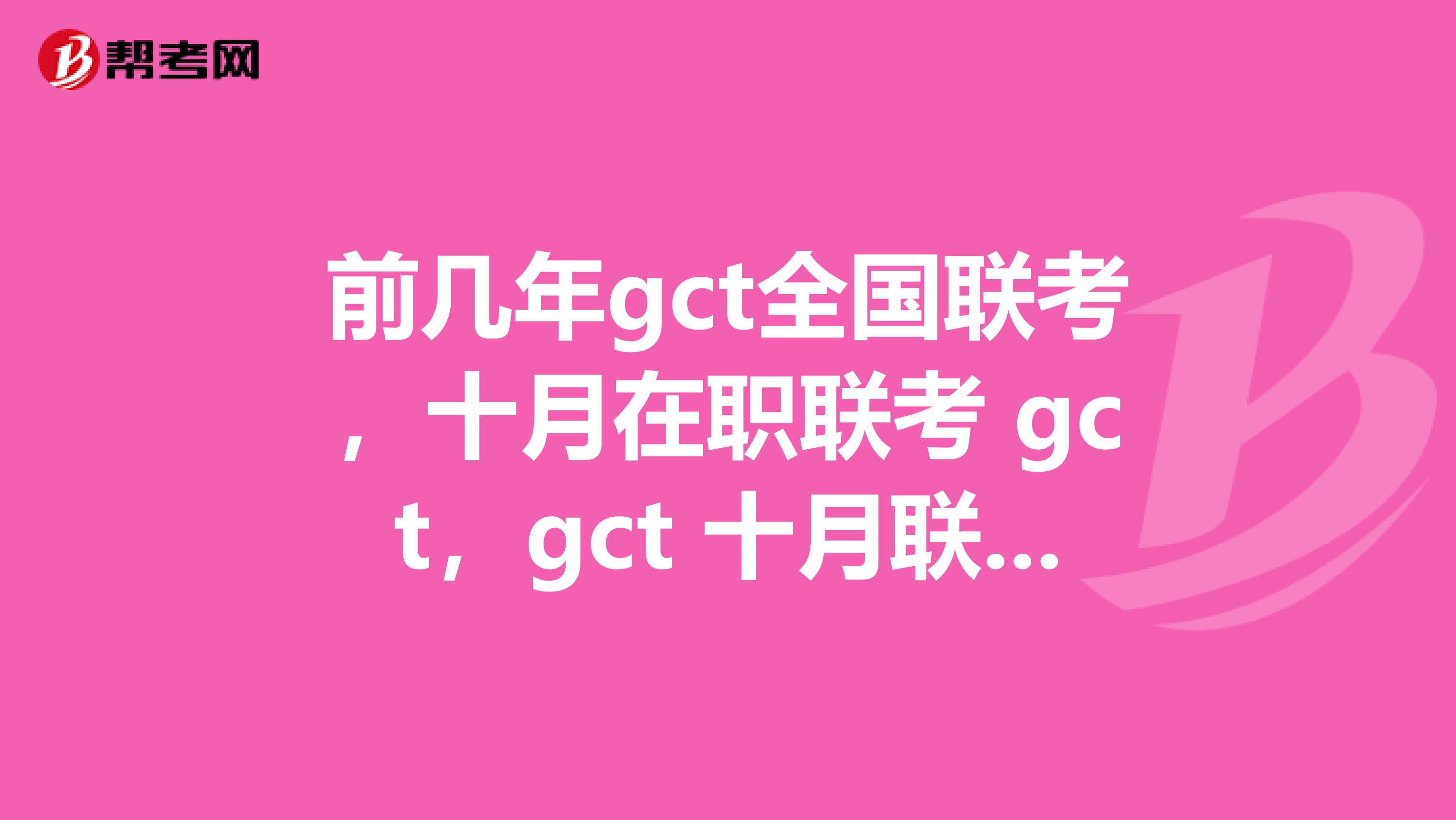 前几年gct全国联考,十月在职联考 gct,gct 十月联考难度大吗?第二年MBA考试难度大吗?报名之后又什么MBA