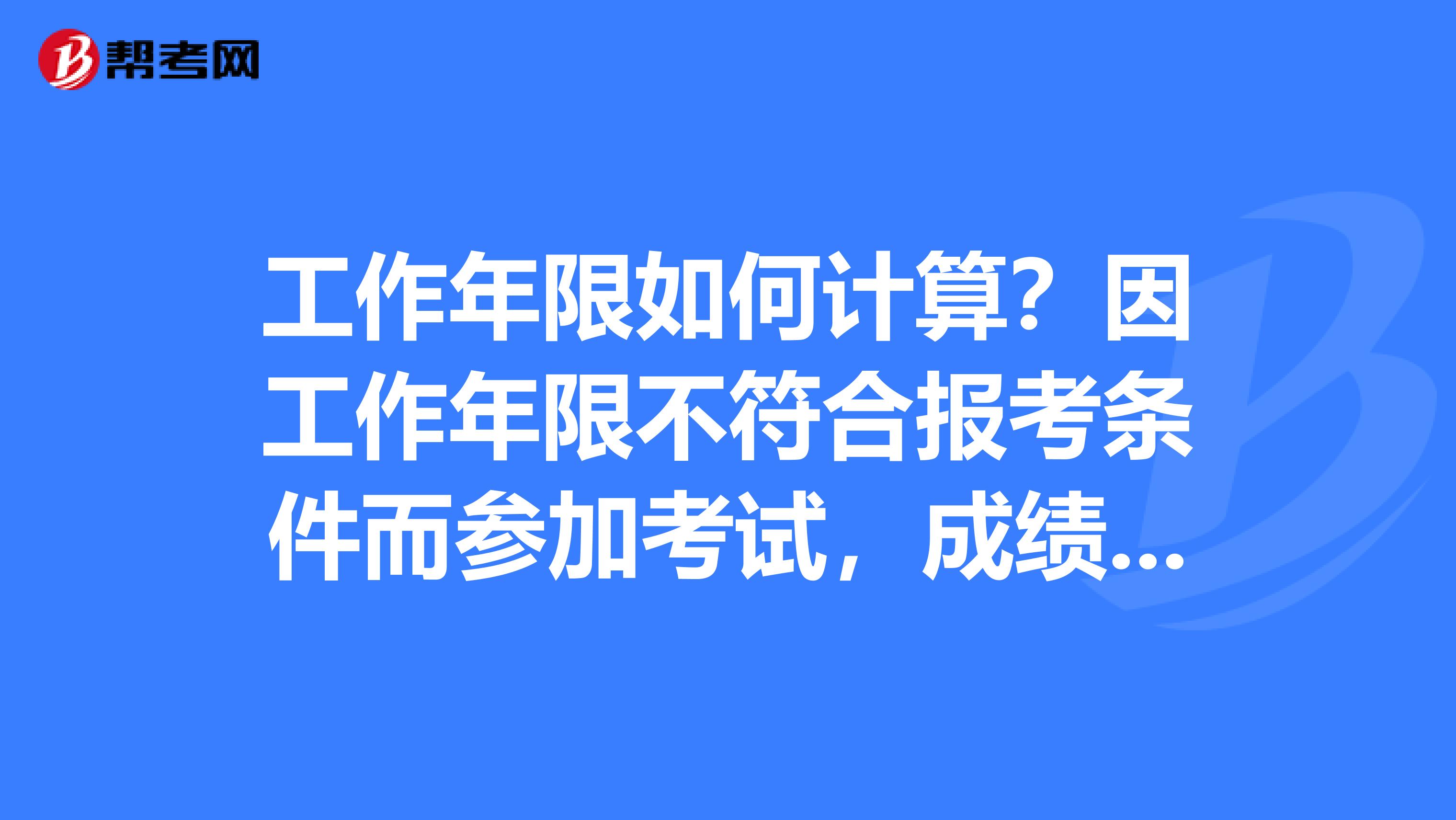 工作年限如何计算？因工作年限不符合报考条件而参加考试，成绩怎么处理呢？谢谢