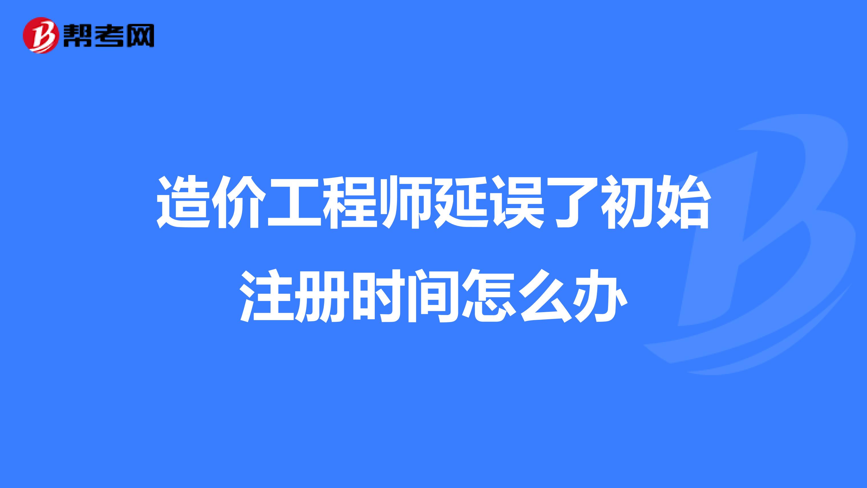 造价工程师延误了初始注册时间怎么办