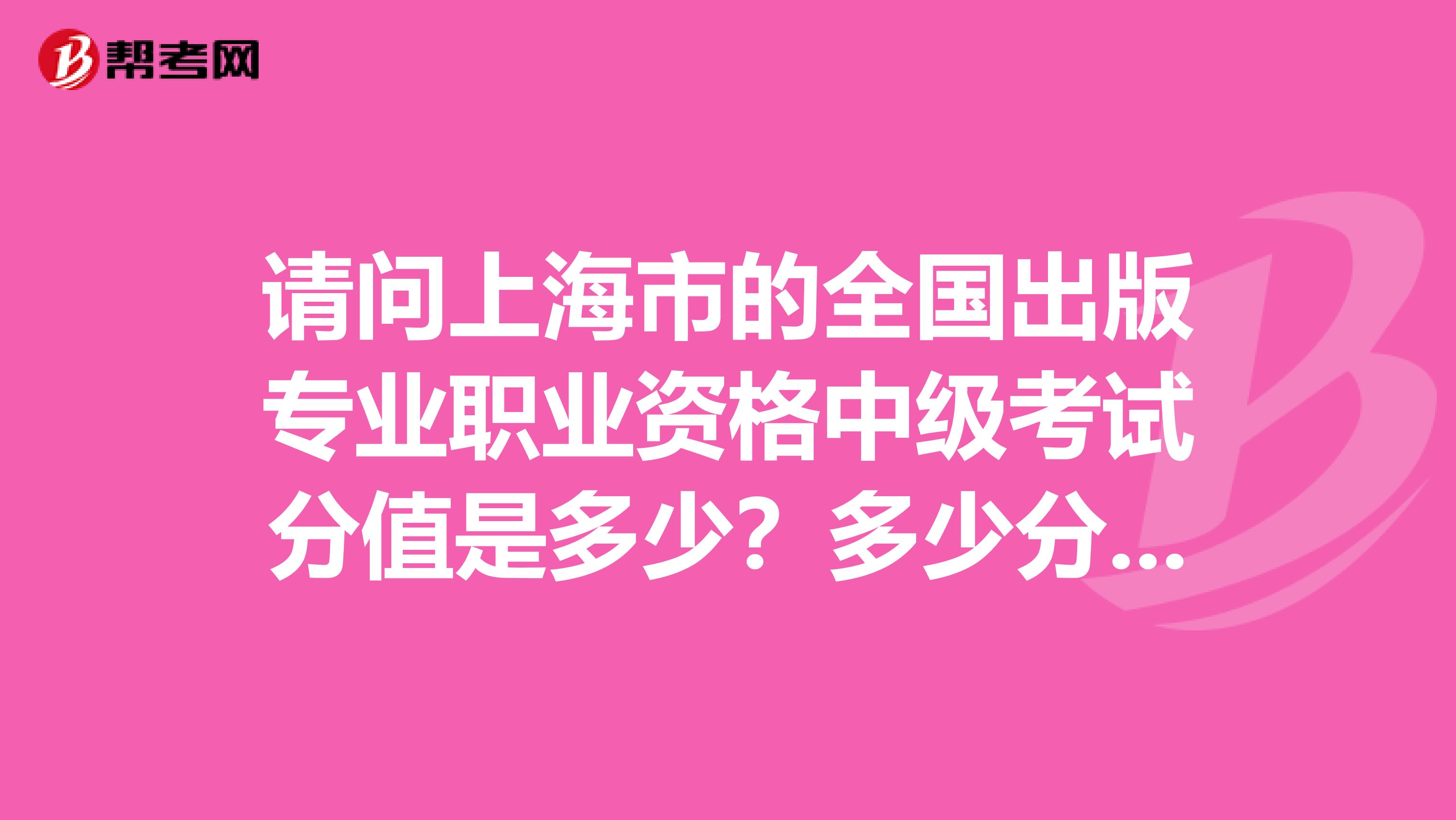 请问上海市的全国出版专业职业资格中级考试分值是多少?多少分为合格?考试时间共多少分钟?