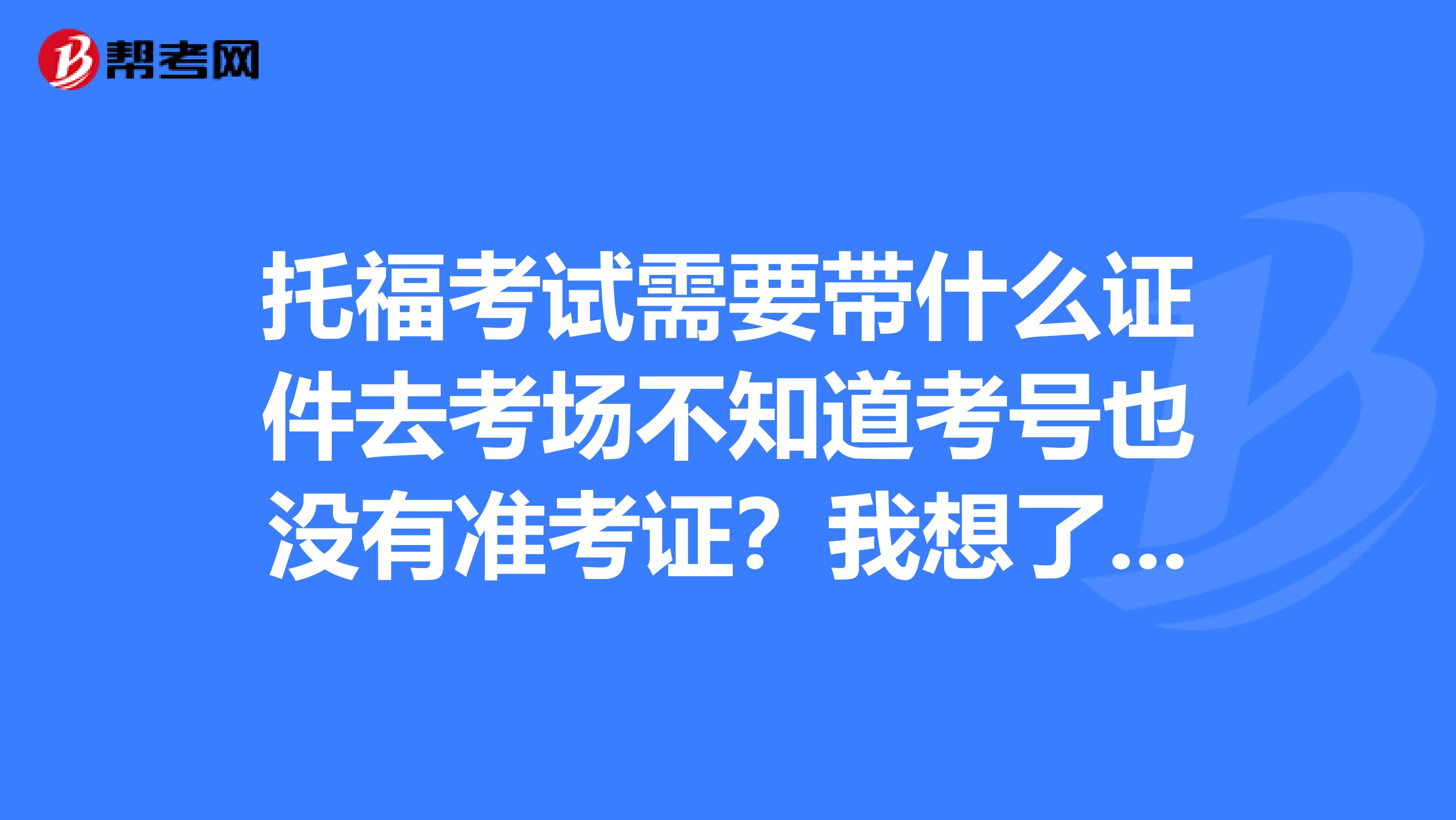 托福考試需要帶什么證件去考場不知道考號也沒有準考證？我想了解一下