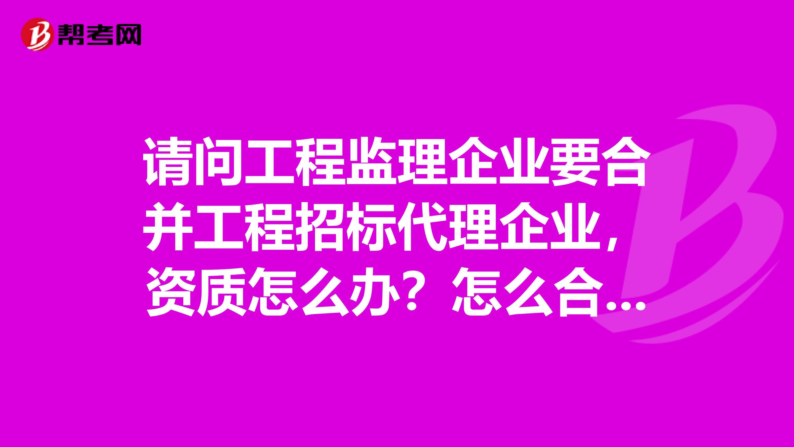 请问工程监理企业要合并工程招标代理企业，资质怎么办？怎么合并？有哪些参考资料？