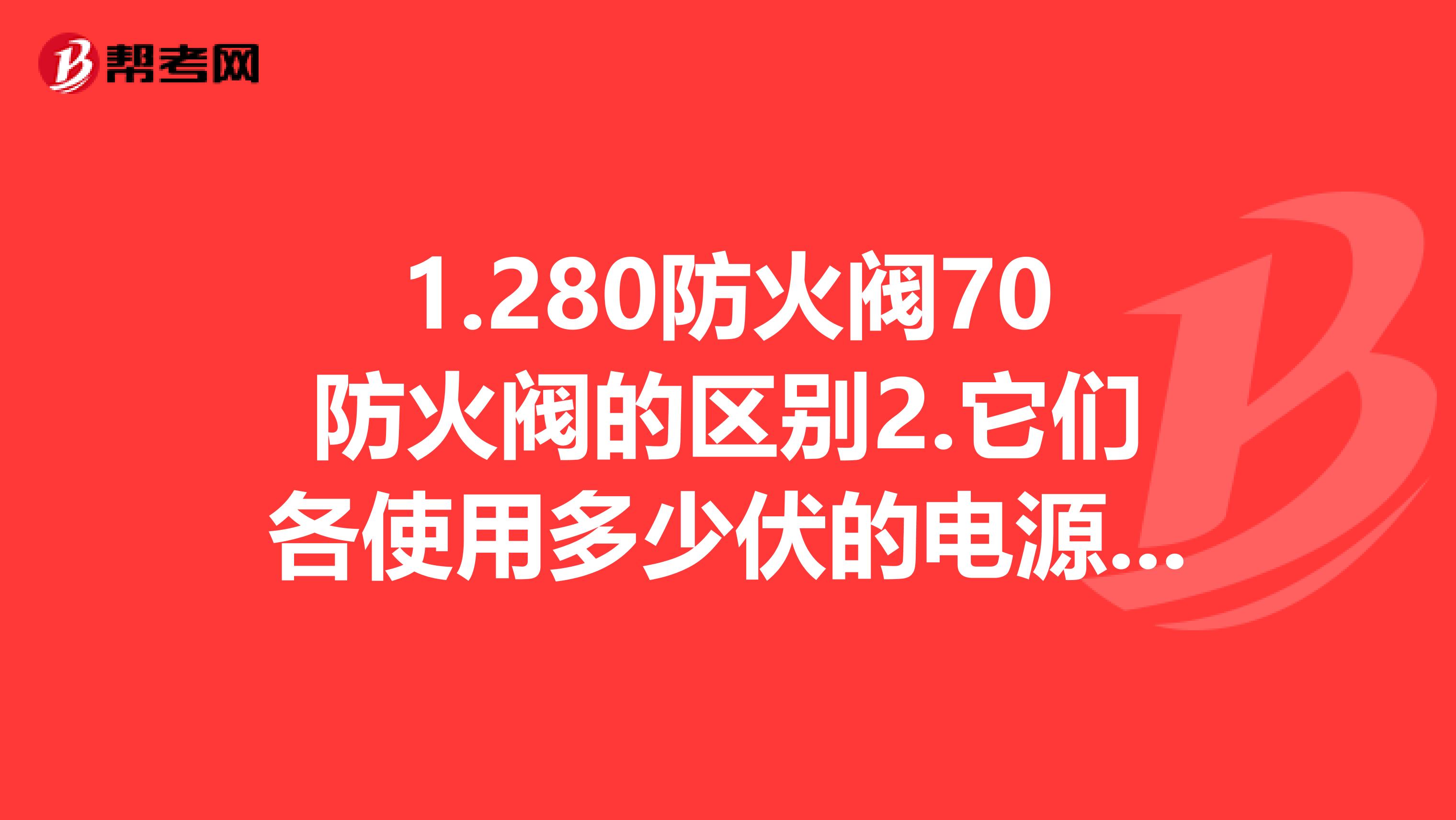 1.280防火阀70防火阀的区别2.它们各使用多少伏的电源3.70防火阀接到消防模块上需要多少伏的电源