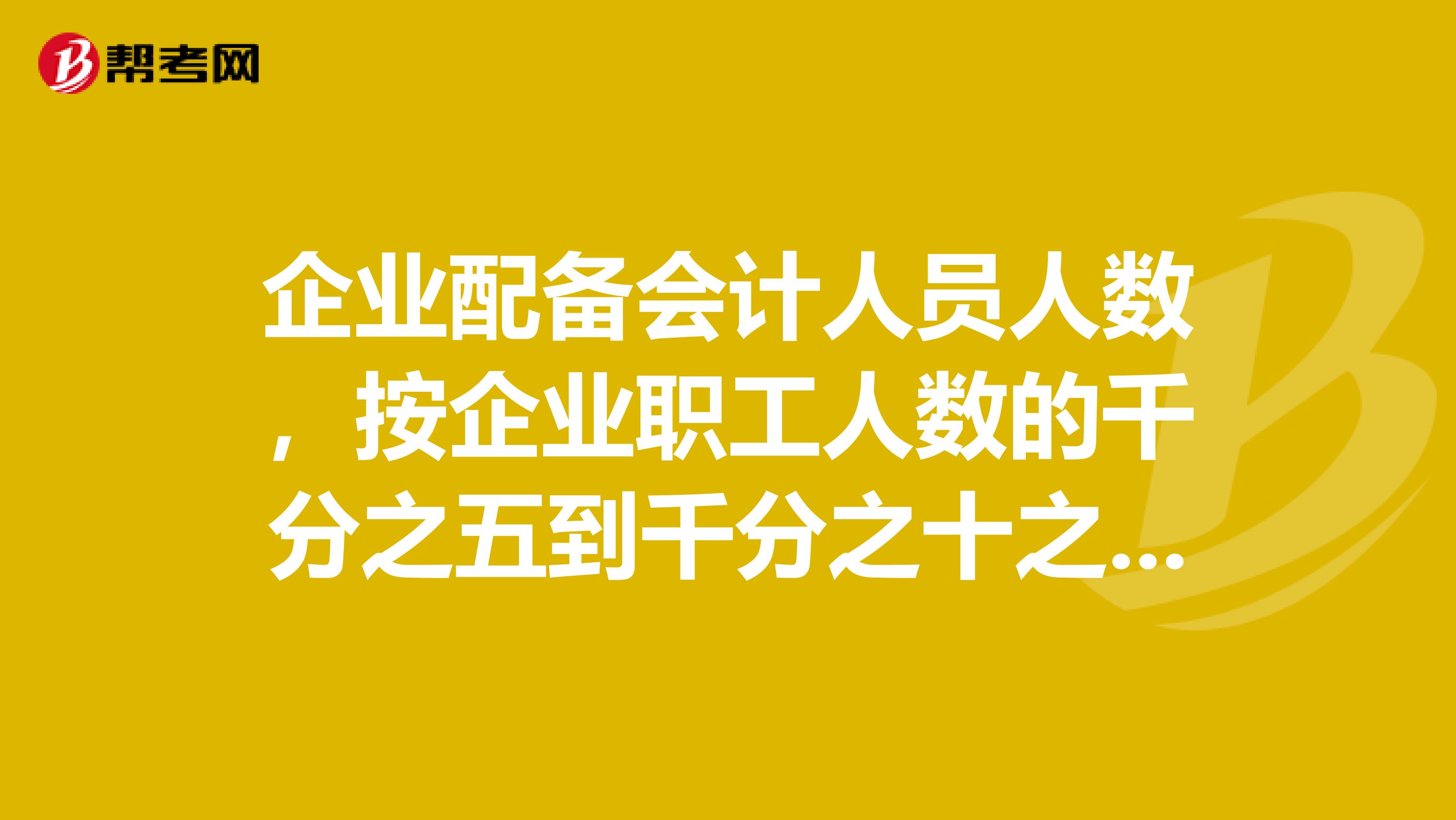 企业配备会计人员人数,按企业职工人数的千分之五到千分之十之间。有这样类似的规定吗?