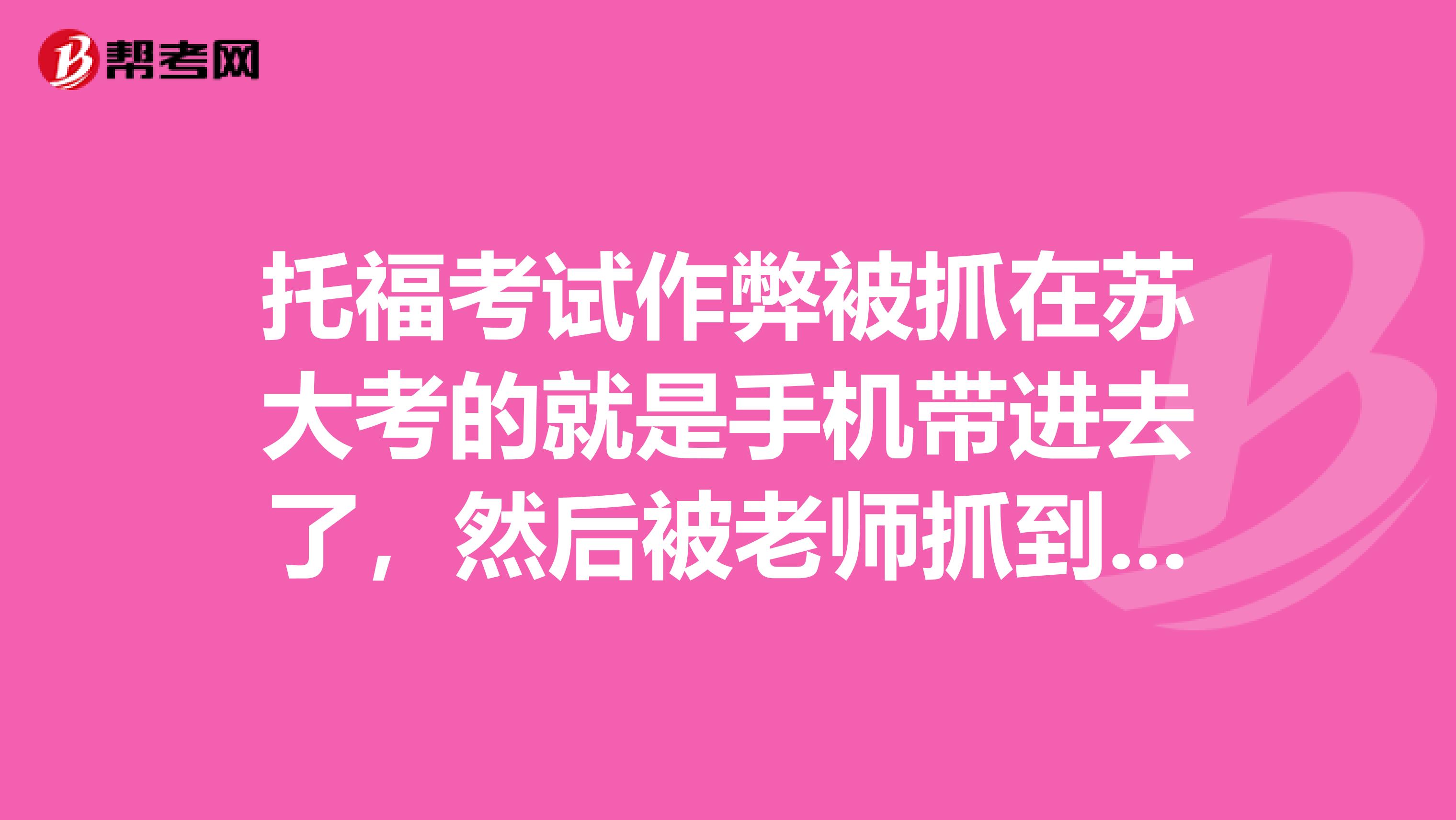 托福考试作弊被抓在苏大考的就是手机带进去了,然后被老师抓到了但是手机里面没有任何
