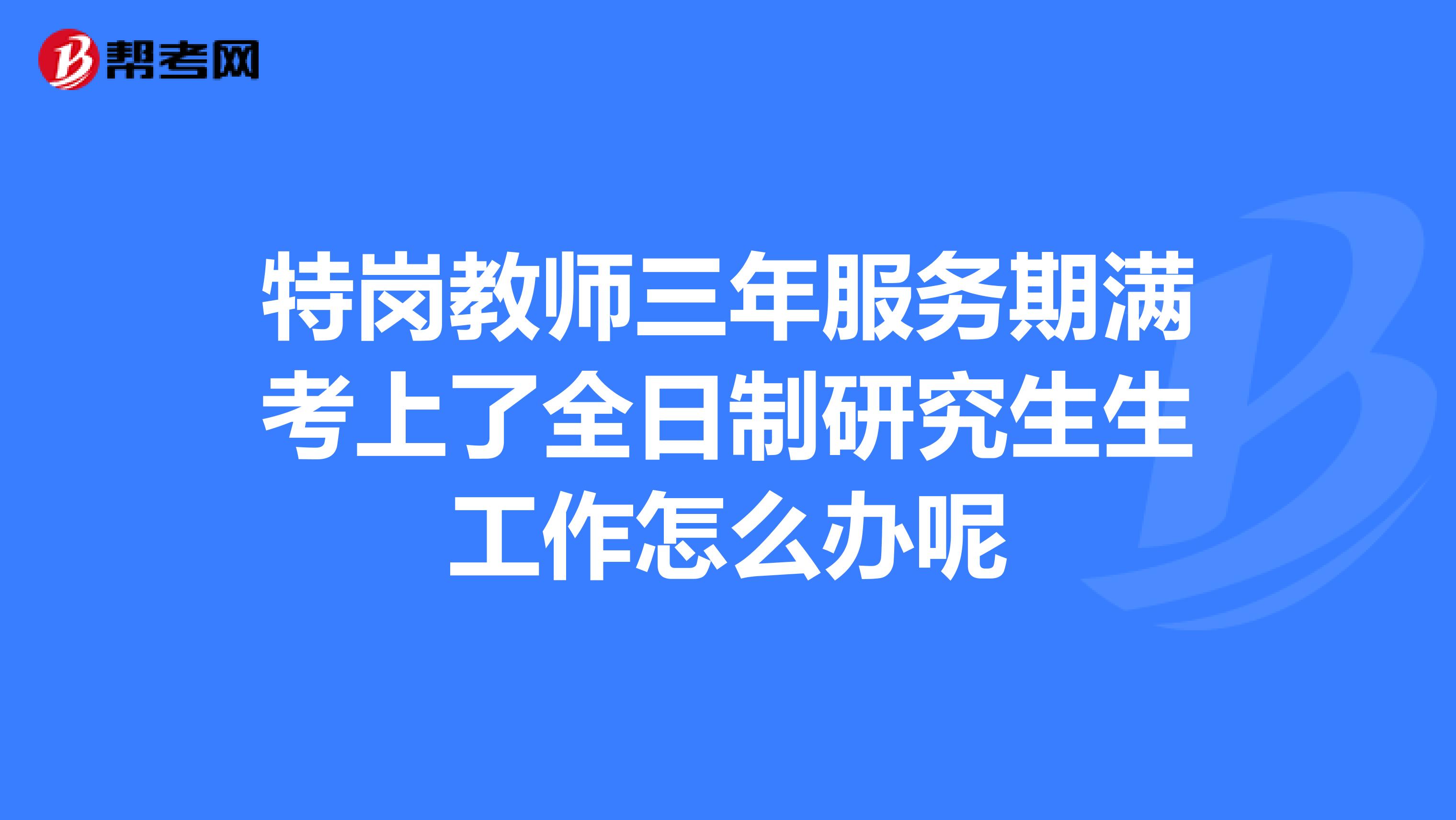 特岗教师三年服务期满考上了全日制研究生生工作怎么办呢