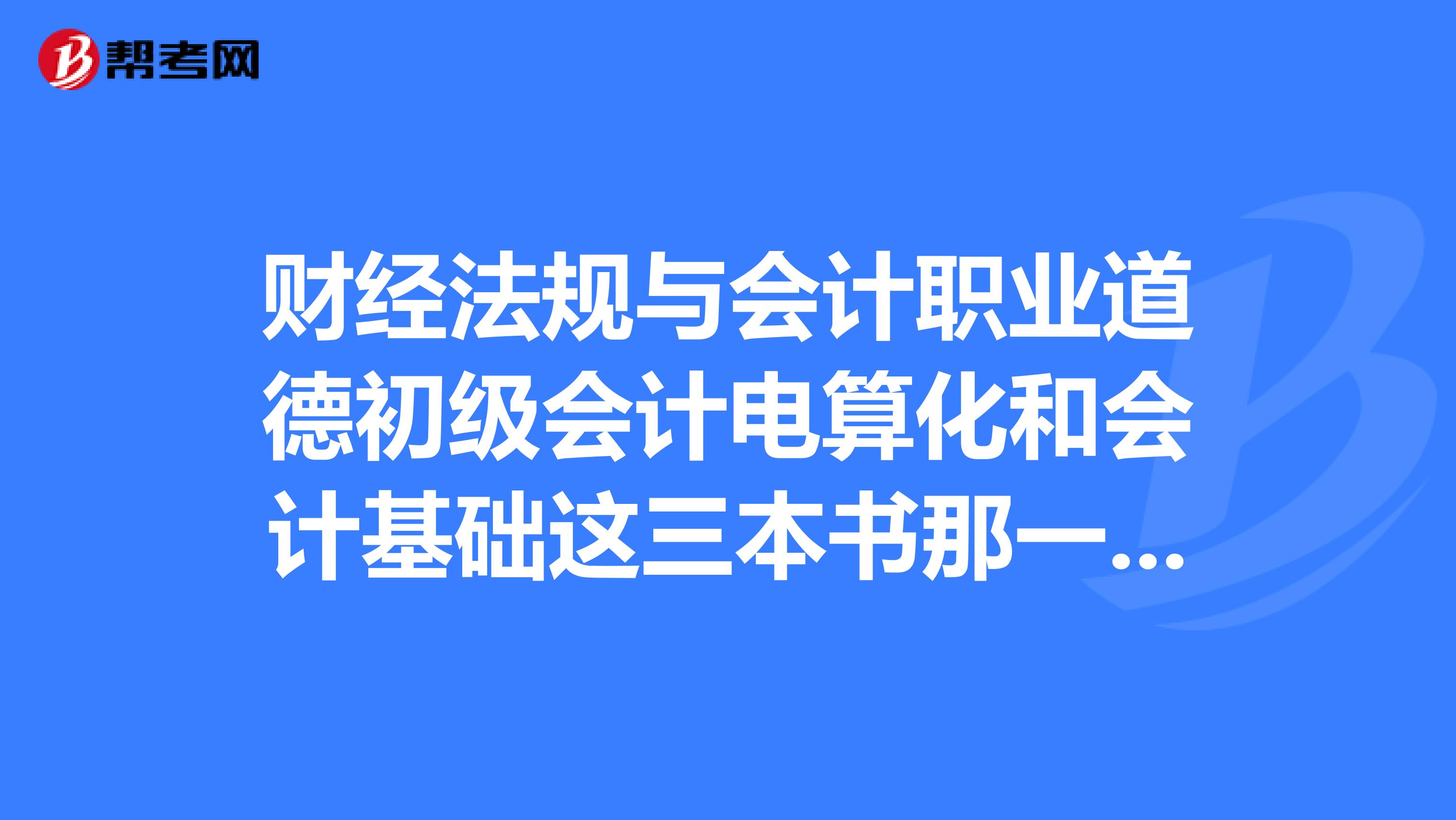 財(cái)經(jīng)法規(guī)與會(huì)計(jì)職業(yè)道德初級會(huì)計(jì)電算化和會(huì)計(jì)基礎(chǔ)這三本書那一本對將來的會(huì)計(jì)工作最有幫助