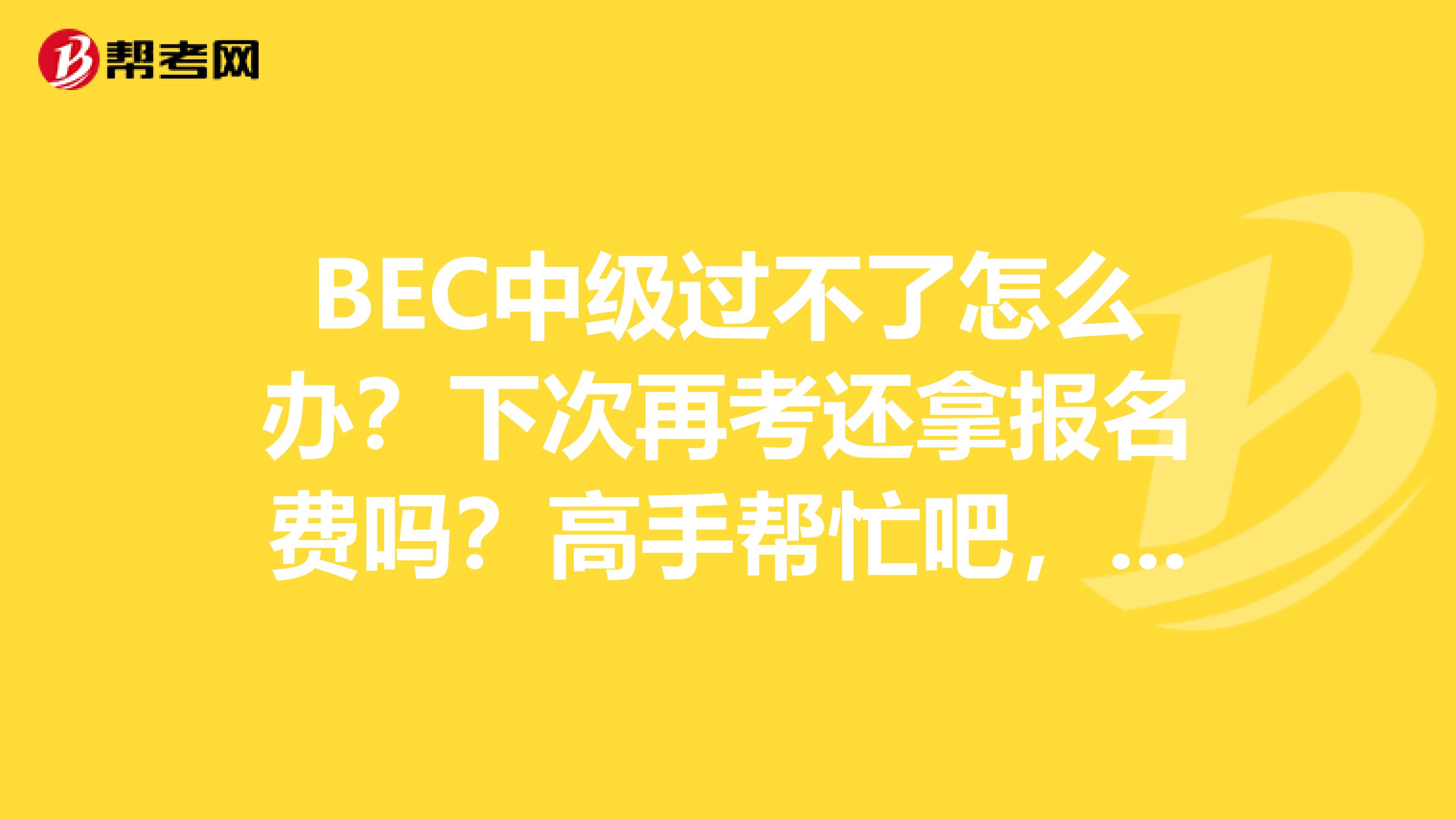 BEC中級(jí)過不了怎么辦？下次再考還拿報(bào)名費(fèi)嗎？高手幫忙吧，謝謝