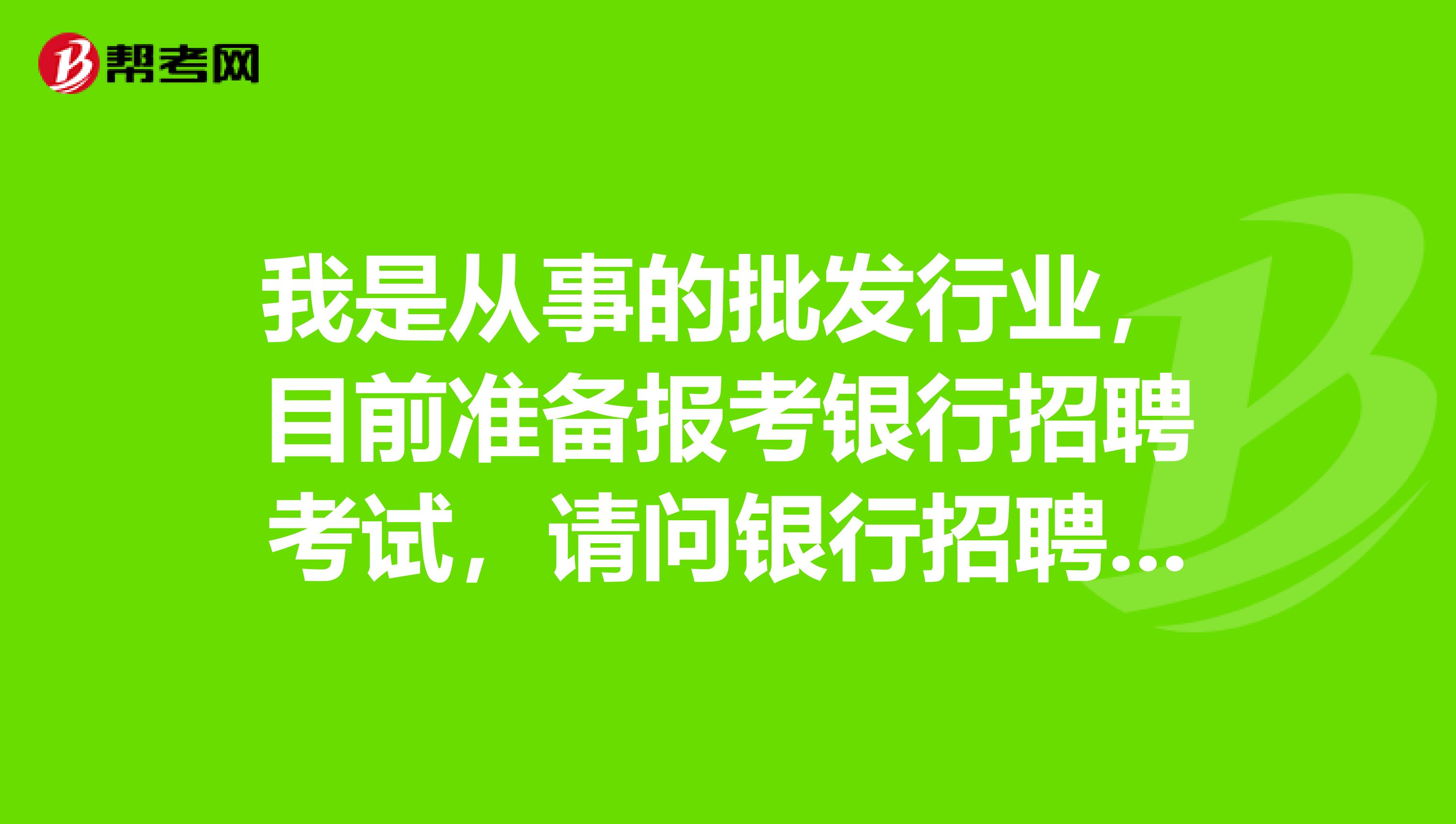 我是从事的批发行业，目前准备报考银行招聘考试，请问银行招聘考试内容有哪些？