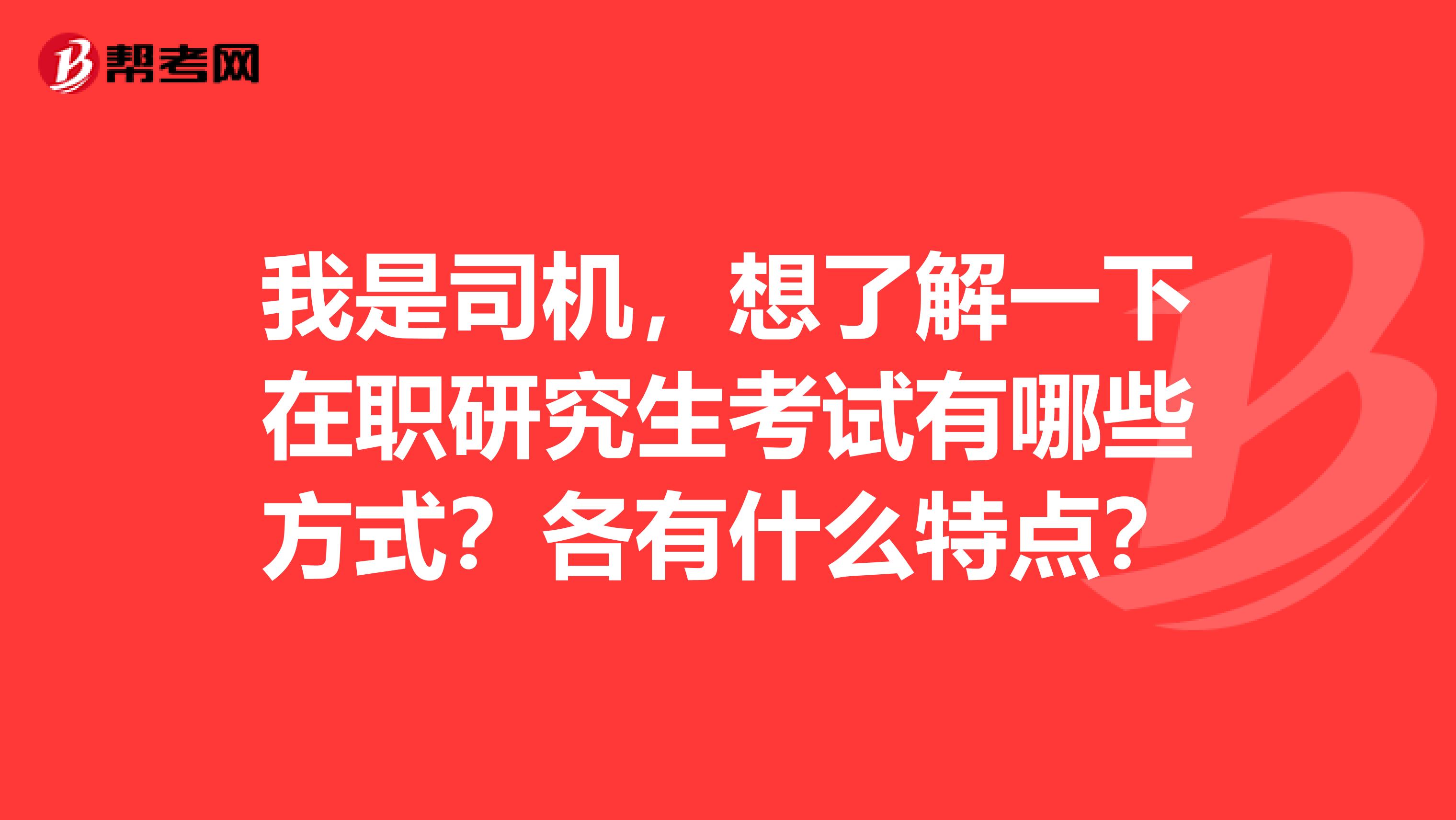 我是司机,想了解一下在职研究生考试有哪些方式?各有什么特点?