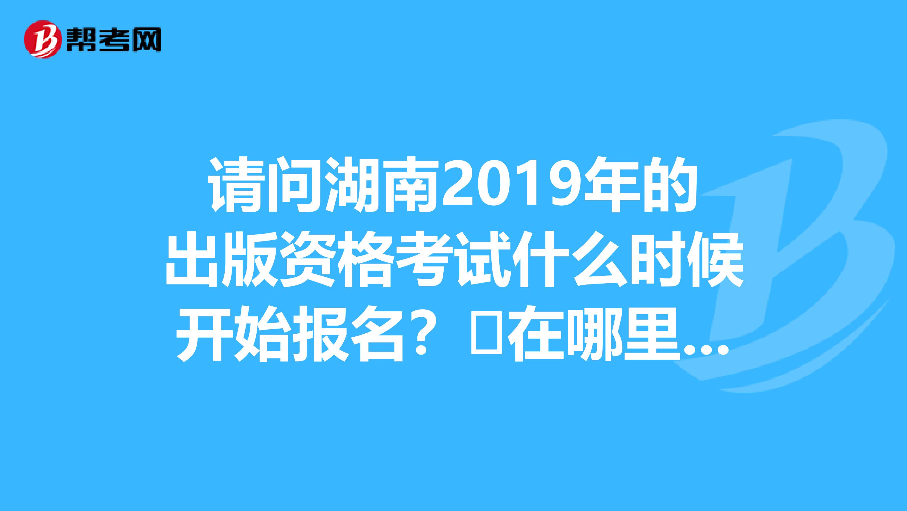 请问湖南2019年的出版资格考试什么时候开始报名？​在哪里可以报名？